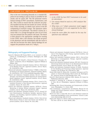408 UNIT IV: SPECIAL PROCEDURES
Bibliography and Suggested Readings
Baron EJ, Weinstein MP, Dunne WM Jr., et al. Cumitech 1C, Blood
Cultures IV. Coordinating ed., EJ Baron. Washington, DC: ASM
Press, 2005.
Bishop ML, Fody EP, Schoeff L. Clinical Chemistry: Principles, Pro-
cedures, Correlations, 6th ed. Philadelphia: Lippincott Williams 
Wilkins, 2010.
Clinical and Laboratory Standards Institute, H45-A2. Performance
of the Bleeding Time Test: Approved Guideline, 2nd ed. Wayne,
PA: CLSI/NCCLS, 2005.
Clinical and Laboratory Standards Institute, T/DM06-A. Blood Alco-
hol Testing in the Clinical Laboratory: Approved Guideline. Wayne,
PA: CLSI/NCCLS, 1997;17(14) (reafﬁrmed September 2002).
Clinical and Laboratory Standards Institute, H21-A5. Collection,
Transport, and Processing of Blood Specimens for Testing Plasma-
Based Coagulation Assays: Approved Guideline, 5th ed. Wayne,
PA: CLSI/NCCLS, 2008.
Clinical and Laboratory Standards Institute, C38-A. Control of Pre-
analytical Variation in Trace Element Determinations: Approved
Guideline. Wayne, PA: CLSI, 1997.
Clinical and Laboratory Standards Institute, AST04-A2. Glucose
Monitoring in Settings Without Laboratory Support: Approved
Guideline, 2nd ed. Wayne, PA: CLSI/NCCLS, 2005.
Clinical and Laboratory Standards Institute, C31-A2. Ionized Cal-
cium Determinations; Precollection Variables, Specimen Choice,
Collection, and Handling; Approved Guideline, 2nd ed. Wayne,
PA: CLSI/NCCLS, 2001.
Clinical and Laboratory Standards Institute, C30-A2. Point-of-Care
Blood Glucose Testing in Acute and Chronic Care Facilities; Ap-
proved Guideline, 2nd ed. Wayne, PA: CLSI, 2002.
CASE STUDY 11-2 POCT in the ER
QUESTIONS
1. Is the i-STAT the best POCT instrument to be used
for electrolytes?
2. Can venous blood be used on a POC analyzer like
the i-STAT?
3. What does a 6.7 mEq/L potassium result suggest
to the physician if it is not supported by the other
clinical ﬁndings?
4. Could the nurse affect the results by the way the
specimen was collected?
Due to the ever increasing demands on a crowded ED,
point-of-care testing is used as much as possible for lab
results and for quick TAT. The ED personnel receive
formal training in POCT procedures, maintenance, and
QC. This is done to ensure that the analyzers are prop-
erly handled and that the test results are correct. On this
busy Friday morning, an elderly man arrives in the ED
complaining of stomach cramps. The physician orders
electrolytes to be performed. The blood is drawn by a
nurse with a 3 cc syringe through the valve of an IV that
was just inserted into the patient’s left hand. The blood
is then placed in the appropriate cartridge for running
in the i-STAT. After a few minutes, the results are given
to the physician and she immediately tells the nurse to
redo the test because the other clinical ﬁndings do not
support the potassium result of 6.7 mEq/L.
Clinical and Laboratory Standards Institute, POCT04-A2. Point-of-
Care in Vitro Diagnostic (IVD) Testing: Approved Guideline, 2nd
ed. Wayne, PA: CLSI, 2006.
Clinical and Laboratory Standards Institute, H49-A. Point-of-Care
Monitoring of Anticoagulation Therapy; Approved Guideline.
Wayne, PA: CLSI, 2004.
Clinical and Laboratory Standards Institute, H07-A03. Procedure for
Determining Packed Cell Volume by the Microhematocrit Method;
Approved Standard, 3rd ed. Wayne, PA: CLSI, 2010.
Clinical and Laboratory Standards Institute, H-18A04. Procedures
for the Handling and Processing of Blood Specimens: Approved
Guideline, 4th ed.Wayne, PA: CLSI/NCCLS, 2010.
Dunne WM, Nolte FS, Wilson ML. Cumulative Techniques and Pro-
cedures in Clinical Microbiology, Blood Culture III. Washington,
DC: American Society for Microbiology Press, 1997.
Ernst DJ. Blood Specimen Collection FAQs. Ramsey, IN: Center for
Phlebotomy Education, 2008.
Fischbach F, Dunning M. A Manual of Laboratory  Diagnos-
tic Tests, 8th ed. Philadelphia: Lippincott Williams  Wilkins,
2009.
Harmening DM. Clinical Hematology and Fundamentals of Hemo-
stasis. Philadelphia: F. A. Davis, 2009.
Joint Commission. Comprehensive Accreditation Manual for Pa-
thology and Clinical Laboratory Sciences. Oakbrook Terrace, IL:
JCAHO, 2002–2003.
Morris LD, Pont A, Lewis SM. Use of a new HemoCue system for
measuring haemoglobin at low concentrations. Clinical  Labo-
ratory Haematology 2001;23:91–96.
Pagana KD, Pagana TJ. Mosby’s Manual of Diagnostic and Labora-
tory Tests, 2nd ed. St. Louis: Mosby, 2002.
 