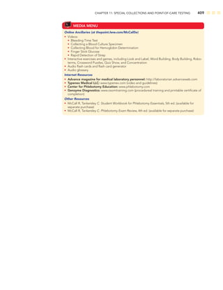 CHAPTER 11: SPECIAL COLLECTIONS AND POINT-OF-CARE TESTING 409
MEDIA MENU
Online Ancillaries (at thepoint.lww.com/McCall5e)
• Videos:
• Bleeding Time Test
• Collecting a Blood Culture Specimen
• Collecting Blood for Hemoglobin Determination
• Finger Stick Glucose
• Rapid Detection of Strep
• Interactive exercises and games, including Look and Label, Word Building, Body Building, Robo-
terms, Crossword Puzzles, Quiz Show, and Concentration
• Audio ﬂash cards and ﬂash card generator
• Audio glossary
Internet Resources
• Advance magazine for medical laboratory personnel: http://laboratorian.advanceweb.com
• Typenex Medical LLC: www.typenex.com (video and guidelines)
• Center for Phlebotomy Education: www.phlebotomy.com
• Genzyme Diagnostics: www.osomtraining.com (procedureal training and printable certiﬁcate of
completion)
Other Resources
• McCall R, Tankersley C. Student Workbook for Phlebotomy Essentials, 5th ed. (available for
separate purchase)
• McCall R, Tankersley C. Phlebotomy Exam Review, 4th ed. (available for separate purchase)
 