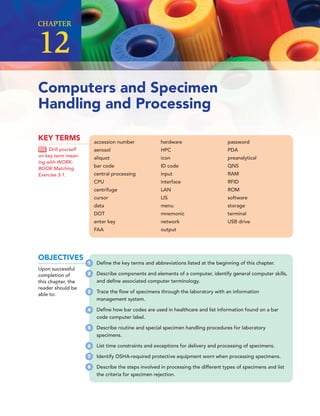 Computers and Specimen
Handling and Processing
CHAPTER
12
accession number
aerosol
aliquot
bar code
central processing
CPU
centrifuge
cursor
data
DOT
enter key
FAA
hardware
HPC
icon
ID code
input
interface
LAN
LIS
menu
mnemonic
network
output
password
PDA
preanalytical
QNS
RAM
RFID
ROM
software
storage
terminal
USB drive
KEY TERMS
Drill yourself
on key term mean-
ing with WORK-
BOOK Matching
Exercise 3-1.
OBJECTIVES
Upon successful
completion of
this chapter, the
reader should be
able to:
1 Deﬁne the key terms and abbreviations listed at the beginning of this chapter.
2 Describe components and elements of a computer, identify general computer skills,
and deﬁne associated computer terminology.
3 Trace the ﬂow of specimens through the laboratory with an information
management system.
4 Deﬁne how bar codes are used in healthcare and list information found on a bar
code computer label.
5 Describe routine and special specimen handling procedures for laboratory
specimens.
6 List time constraints and exceptions for delivery and processing of specimens.
7 Identify OSHA-required protective equipment worn when processing specimens.
8 Describe the steps involved in processing the different types of specimens and list
the criteria for specimen rejection.
 