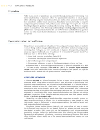 412 UNIT IV: SPECIAL PROCEDURES
Overview
Today many aspects of patient care are connected through computerized networking, even
in the smallest clinic or physician’s ofﬁce. The phlebotomist is involved in certain aspects
of the laboratory computer information system as it tracks patient specimens from the time
they are collected until the results are reported. This chapter assesses knowledge of computer
components, general computer skills, and associated terminology. This chapter also evaluates
knowledge of proper specimen handling and processing, including the ability to recognize
sources of preanalytical error. A thorough understanding of handling and processing helps the
phlebotomist avoid preanalytical errors that can render the most skillfully obtained specimen
useless and helps ensure that results obtained on a specimen accurately reﬂect the status of
the patient.
Computerization in Healthcare
Computers are an essential tool in healthcare. Various types of computer hardware and soft-
ware are being used to manage data (information collected for analysis or computation),
monitor patient vital signs, and most recently, aid in diagnosis. Consequently, computer lit-
eracy is a required skill in all areas of healthcare. To be considered “computer literate,” an
individual must be able to do the following:
1. Know basic computer terminology (Table 12-1)
2. Understand the computer and the functions it performs
3. Perform basic operations using computers
4. Demonstrate willingness to adapt to the changes computers bring to our lives
Computers range in size from large supercomputers to personal computers (PCs) with
a CPU tower to very convenient, hand-held PCs (HPCs) and personal digital assistants
(PDAs). Hand-helds are ideal for patient identiﬁcation using bar code systems and paperless
collection of data because they can go anywhere the patient may be.
COMPUTER NETWORKS
A computer network is a group of computers that are all linked for the purpose of sharing
resources, which offers healthcare organizations a great advantage for coordinating data,
communicating more efﬁciently, and sharing hardware and software. In a computer network,
individual computer stations are called nodes. The network interconnection allows all the
computers to have access through a special node called a server to each other’s information
or to a large database of information on a mainframe at a remote site. The computers can be
connected by coaxial cables, ﬁber optics, standard telephone lines, the Ethernet, and wireless
radiowave connections. When limited to a certain geographical area, these systems are also
known as local area networks (LANs).
Networking can take the form of simple interofﬁce connections or complex systems be-
tween several organizations in different cities or across continents. A good example of a large
and complex system is the Internet, in which computers all over the world can access mul-
tiple sites and unlimited information.
Handhelds, laptops, mobile phones, datacards, and routers allow any user to connect
to the Internet from wherever they are located if there is a wireless network supporting
that device’s technology. This connectivity and the immediate access it provides speeds up
processing, increases productivity, and reduces costs. Most industries use this networking
because of the advantages it offers in the competitive atmosphere of business. This is true
of the healthcare industry and is one of the reasons large managed care systems can grow
and ﬂourish.
 