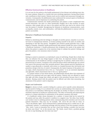 CHAPTER 1: PAST AND PRESENT AND THE HEALTHCARE SETTING 15
Effective Communication in Healthcare
It is not easy for the patient or the health professional to face disease and suffering every day.
For many patients, being ill is a fearful and even terrifying experience; having blood drawn
only contributes to their anxiety. Patients reach out for comfort and reassurance through con-
versation. Consequently, the phlebotomist must understand the unusual aspects of healthcare
communication and its importance in comforting the patient.
Communication between the health professional and patient is more complicated than
normal interaction. Not only is it often emotionally charged, but it also involves, in many
instances, other people who are close to the patient and who may tend to be critical of the
way the patient is handled. Recognizing the elements in healthcare communication—such
as empathy, control, trust, and conﬁrmation—will help the phlebotomist to interact with the
patient successfully.
Elements in Healthcare Communication
Empathy
Deﬁned as identifying with the feelings or thoughts of another person, empathy is an essen-
tial factor in interpersonal relations. It involves putting yourself in the place of another and
attempting to feel like that person. Thoughtful and sensitive people generally have a high
degree of empathy. Empathic health professionals help patients handle the stress of being in
a healthcare institution. A health professional who recognizes the needs of the patient and
allows the patient to express his or her emotions helps to validate the patient’s feelings and
gives the patient a very necessary sense of control.
Control
Feeling in control is essential to an individual’s sense of well-being. People like to think that
they can inﬂuence the way things happen in their lives. An important element relating to
communication in the healthcare setting is recognizing fear in patients, which stems from a
perceived lack of control. A hospital is one of the few places where individuals give up control
over most of the personal tasks they normally perform. Many patients perceive themselves as
unable to cope physically or mentally with events in a hospital because they feel fearful and
powerless owing to this loss of control. Consequently, the typical response of the patient is to
act angry, which characterizes him or her as a “bad patient,” or to act extremely dependent
and agreeable, which characterizes him or her as a “good patient.”
If a patient refuses to have blood drawn, the phlebotomist should allow that statement of
control to be expressed and even agree with the patient. Patients who are allowed to assert
that right will often change their minds and agree to the procedure because then it is their
decision. Sharing control with the patient may be difﬁcult and often time-consuming, but
awareness of the patient’s need is important.
Respect and Conﬁrmation
Respect is shown in both a positive feeling for a person and in speciﬁc action demonstrat-
ing that positive feeling. It is an attitude that conveys an understanding of the importance of
that person as an individual. Believing that all people are worthy of respect at some level is
extremely important in healthcare communication. The effect of honoring and respecting the
person as a unique individual is conﬁrmation of the patient’s presence and needs.
If a healthcare worker shows disrespect for a patient, it cannot help but be noticed by
the patient and may affect the patient’s condition in a negative way. Too often, busy health-
care workers resort to labeling patients when communicating with coworkers and even with
patients themselves. They may say, for example, “Oh, you’re the one with no veins” or
“You’re the bleeder, right?” Such communication is dehumanizing and is a subtle way of “dis-
conﬁrming” patients. A conﬁrming exchange with the patient in the ﬁrst example could be,
“Mrs. Jones, I seem to remember that we had a hard time ﬁnding a suitable vein last time
we drew your blood.” Or, in the second case, “Mr. Smith, wasn’t there a problem getting
the site to stop bleeding after the draw last time?”
 