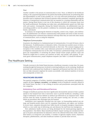 16 UNIT I: THE HEALTHCARE SETTING
Trust
Another variable in the process of communication is trust. Trust, as deﬁned in the healthcare
setting, is the unquestioning belief by the patient that health professionals are performing their
job responsibilities as well as they possibly can. As is true with most professionals, healthcare
providers tend to emphasize their technical expertise while sometimes completely ignoring the
elements of interpersonal communication that are essential in a trusting relationship with the
patient. Having blood drawn is just one of the situations in which the consumer must trust
the health professional. Developing trust takes time, and phlebotomists spend very little time
with each patient. Consequently, during this limited interaction, the phlebotomist must do
everything possible to win the patient’s conﬁdence by consistently appearing knowledgeable,
honest, and sincere.
In summary, by recognizing the elements of empathy, control, trust, respect, and conﬁrma-
tion, the phlebotomist can enhance communication with patients and assist in their recovery.
Understanding these communication elements will help when they are used with other means
of communication, such as using the telephone.
Telephone Communication
At present, the telephone is a fundamental part of communication. It is used 24 hours a day in
the laboratory. To phlebotomists or laboratory clerks, it becomes just another source of stress,
bringing additional work and uninvited demands on their time. The constant ringing and in-
terruption of the workﬂow often cause laboratory personnel to overlook the effect their style
of telephone communication has on the caller. To maintain a professional image, every person
given the responsibility of answering the phone should review proper protocol. Each one
should be taught how to answer, put someone on hold, and transfer calls properly. To pro-
mote good communication, proper telephone etiquette (see Table 1-3) should be followed.
The Healthcare Setting
Virtually everyone in the United States becomes a healthcare consumer at some time. For many,
working through the bureaucracy involved in receiving healthcare can be confusing. Healthcare
personnel who understand how healthcare is organized and ﬁnanced and their role in the sys-
tem can help consumers negotiate the system successfully, with minimal repetition of services
and consequently at lower cost.
HEALTHCARE DELIVERY
Two general categories of facilities, inpatient (nonambulatory) and outpatient (ambulatory),
support all three (primary, secondary, and tertiary) levels of healthcare currently offered in
the United States. See Box 1-3 for a listing of services and practitioners associated with the
two categories.
Ambulatory Care and Homebound Services
Changes in healthcare practices that have signiﬁcantly decreased the amount of time a patient
spends in the hospital have led to innovative ways to provide healthcare, including a wide
range of ambulatory services deﬁned as medical care delivered on an outpatient basis. These
services meet the needs of patients who may still require nursing care, lab tests, or other
follow-up procedures after discharge from the hospital.
Ambulatory care is generally classiﬁed into two types: (a) freestanding medical care set-
tings and hospital-owned clinics and (b) outpatient departments and urgent care facilities.
In recent times, outpatient demands have fallen heavily on hospital emergency departments,
which is a very costly way of delivering care and distracts the staff from true emergencies.
New ambulatory health services are being developed for the fastest-growing segment of
the population—the elderly. Many homebound elderly require nursing care and physical ther-
apy to be given and specimens for laboratory tests to be collected where they reside, either in
their homes or in long-term care facilities. A number of agencies employ nurses, respiratory
therapists, phlebotomists, and other healthcare workers to provide these services.
 