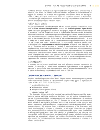 CHAPTER 1: PAST AND PRESENT AND THE HEALTHCARE SETTING 21
healthcare. The case manager is an experienced healthcare professional, not necessarily a
physician, who knows the patient’s condition and needs and where available resources for
support and treatment can be found. As the patient’s advocate, this person has the respon-
sibility to advise the patient on healthcare needs and coordinate responses to those needs.
The case manager’s responsibilities also include providing early detection and treatment for
disease, which can reduce the total cost of care.
Network Service Systems
Today’s large managed care organizations (MCOs) evolved from prepaid healthcare plans
such as health maintenance organizations (HMOs) and preferred provider organizations
(PPOs). HMOs are group practices reimbursed on a prepaid, negotiated, and discounted basis
of admission. PPOs are independent groups of physicians or hospitals that offer services to
employers at discounted rates in exchange for a steady supply of patients. MCOs contract with
local providers to establish a complete network of services. Providers are reimbursed on the
basis of the number of enrollees served—not on the number of services delivered. The goal
of the MCO is to reduce the total cost of care while maintaining patient satisfaction, and this
can best be done if the patient can get the right care from the right provider at the right time.
To accomplish this, integrated healthcare delivery systems (IDSs) have been developed. An
IDS is a healthcare provider made up of a number of associated medical facilities that fur-
nish coordinated healthcare services from prebirth to death. Some of the institutions through
which the services are offered along this continuum of care are acute care hospitals, subacute
care facilities, ambulatory surgery centers, physician ofﬁce practices, outpatient clinics, and
skilled nursing facilities (SNFs). This approach provides more cost-effective care than that of
an array of separate healthcare organizations. The focus of an IDS arrangement is holistic,
coordinated care rather than fragmented care performed by many medical specialists.
Medical Specialties
In managed care, the primary physician is most often a family practitioner, pediatrician, or
internist. As a manager of a person’s care, he or she is expected to refer to the appropriate
specialist as needed. Some of the many healthcare areas in which a doctor of medicine (MD)
or doctor of osteopathy (DO) can specialize are listed in Table 1-6.
ORGANIZATION OF HOSPITAL SERVICES
Hospitals are often large organizations with a complex internal structure required to provide
acute care to patients who need it. Actually the term hospital can be applied to any healthcare
facility that has these four main characteristics:
• Permanent inpatient beds
• 24-hour nursing service
• Therapeutic and diagnostic services
• Organized medical staff
The healthcare delivery system in hospitals has traditionally been arranged by depart-
ments or medical specialties. People who do similar tasks are grouped into departments,
the goal being to perform each task as efﬁciently and accurately as possible. The following
ﬂowsheet of organizational structure (Fig. 1-7) illustrates the formal roles and relationships
within a hospital. The ranks in the lines of authority are structured so that functions and
services are clustered under similar areas with an executive, such as a vice president, admin-
istering each area. This grouping allows for efﬁcient management of the departments and
a clear understanding of the chain of command. The physicians practicing at the hospital
have been granted clinical privileges (i.e., permission to provide patient care at that facility)
by a hospital governing board. Many other members of the medical team are not actual em-
ployees of the facility. However, many hospitals do directly employ radiologists, critical care
specialists, and hospitalists (a relatively new position). The hospitalist is a general physician
who assumes the care (admission and ongoing treatment) of inpatients in the place of a
primary care physician.
 