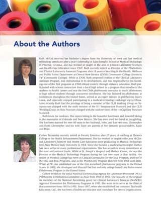iv UNIT IV: SPECIAL PROCEDURES AND ADDITIONAL DUTIES
About the Authors
Ruth McCall received her bachelor’s degree from the University of Iowa and her medical
technology certiﬁcate after a year’s internship at Saint Joseph’s School of Medical Technology
in Phoenix, Arizona, and has worked or taught in the area of Clinical Laboratory Sciences
and Health Care Education since 1969. Ruth recently retired as Director of the Phlebotomy
and Clinical Laboratory Assistant Programs after 18 years of teaching in the Health, Wellness
and Public Safety Department at Central New Mexico (CNM) Community College (formerly
TVI Community College). While at CNM, Ruth proposed creation of the Clinical Laboratory
Assistant Program, was instrumental in its development, and was responsible for its becom-
ing one of the ﬁrst programs at CNM offered entirely through distance education. Ruth par-
ticipated with science instructors from a local high school in a program that introduced the
students to health careers and was the ﬁrst CNM phlebotomy instructor to teach phlebotomy
to high school students through concurrent enrollment. She has lectured on phlebotomy at
conferences throughout the United States, served as an expert witness in phlebotomy injury
cases, and especially enjoyed participating in a medical technology exchange trip to China.
Most recently Ruth had the privilege of being a member of the CLSI Working Group on Ve-
nipuncture charged with the sixth revision of the H3 Venipuncture Standard and the CLSI
Working Group on Skin Puncture charged with the sixth revision of the H4 Capillary Puncture
Standard.
Ruth loves the outdoors. She enjoys hiking in the beautiful Southwest and downhill skiing
in the mountains of Colorado and New Mexico. She has even tried her hand at paragliding.
She has been married for over 40 years to her husband, John, and has two sons, Christopher
and Scott. Christopher and his wife Tracy are parents of her fantastic grandchildren, Katie
and Ryan.
Cathee Tankersley recently retired as Faculty Emeritus after 27 years of teaching at Phoenix
College in the Health Enhancement Department. She has worked or taught in the area of Clin-
ical Laboratory Sciences and Health Care Education since graduating in Medical Technology
from New Mexico State University in 1964. Since she became a medical technologist, Cathee
has been active in many professional organizations. She has served on many committees at
the state and national levels. While at St. Joseph’s Hospital and Medical Center, she was the
Director of the Medical Technology Program during her last two years at that facility. Her
tenure at Phoenix College has been as Clinical Coordinator for the MLT Program, Director of
the EKG and EEG Programs, and as the Phlebotomy Program Director from 1982 until 2006.
While at PC, she established one of the ﬁrst accredited phlebotomy programs in the United
States. In 2000, she developed and directed the ﬁrst and only college-based Law Enforcement
Phlebotomy Program in the United States.
Cathee served on the initial National Credentialing Agency for Laboratory Personnel (NCA)
Phlebotomy Certiﬁcation Committee as chair from 1983 to 1985. She was one of the original
six members of the National Accrediting gency for Clinical Laboratory Sciences (NAACLS)
Approval Committee for Phlebotomy Programs in 1985. She went on to serve as the chair of
that committee from 1993 to 1995. Since 1997, when she established her company, NuHealth
Educators, LLC, she has been a healthcare educator and consultant for several organizations.
 