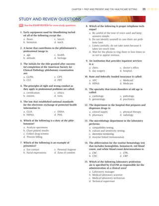 CHAPTER 1: PAST AND PRESENT AND THE HEALTHCARE SETTING 35
See the EXAM REVIEW for more study questions.
1. Early equipment used for bloodletting includ-
ed all of the following except the:
a. ﬂeam. c. lancet.
b. hemostat. d. leech.
2. A factor that contributes to the phlebotomist’s
professional image is:
a. age. c. health.
b. attitude. d. heritage.
3. The initials for the title granted after success-
ful completion of the American Society for
Clinical Pathology phlebotomy examination
are:
a. CLPlb. c. CPT.
b. CLT. d. PBT.
4. The principles of right and wrong conduct as
they apply to professional problems are called:
a. certiﬁcation. c. ethics.
b. esteem. d. torts.
5. The law that established national standards
for the electronic exchange of protected health
information is:
a. CLIA. c. OSHA.
b. HIPAA. d. PHS.
6. Which of the following is a duty of the phle-
botomist?
a. Analyze specimens
b. Chart patient results
c. Collect drug screens
d. Process billing
7. Which of the following is an example of
proxemics?
a. Eye contact c. Personal hygiene
b. Facial expressions d. Zone of comfort
STUDY AND REVIEW QUESTIONS
8. Which of the following is proper telephone tech-
nique?
a. Be careful of the tone of voice used and keep
answers simple.
b. Do not identify yourself in case there are prob-
lems later.
c. Listen carefully; do not take notes because it
takes too much time.
d. Wait for the phone to ring three or four times so
as not to appear anxious.
9. An institution that provides inpatient services
is a:
a. clinic. c. doctor’s ofﬁce.
b. day surgery. d. hospital.
10. State and federally funded insurance is called:
a. APC c. Medicaid
b. HIPAA d. Medicare
11. The specialty that treats disorders of old age is
called:
a. cardiology. c. pathology.
b. gerontology. d. psychiatry.
12. The department in the hospital that prepares and
dispenses drugs is:
a. central supply. c. physical therapy.
b. pharmacy. d. radiology.
13. The microbiology department in the laboratory
performs:
a. compatibility testing.
b. culture and sensitivity testing.
c. electrolyte monitoring.
d. enzyme-linked immunoassay.
14. The abbreviation for the routine hematology test
that includes hemoglobin, hematocrit, red blood
count, and white blood count determinations is:
a. CBC. c. CPK.
b. CDC. d. CRP.
15. Which of the following laboratory profession-
als is speciﬁed by CLIA’88 as responsible for the
administration of a clinical area?
a. Laboratory manager
b. Medical laboratory scientist
c. Medical laboratory technician
d. Technical supervisor
 