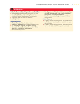 CHAPTER 1: PAST AND PRESENT AND THE HEALTHCARE SETTING 37
MEDIA MENU
Online Ancillaries (at http://thepoint.lww.com/McCall5e):
• Interactive exercises and games, including Look and
Label, Word Building, Body Building, Roboterms,
Crossword Puzzles, Quiz Show, and Concentration
• Audio ﬂash cards and ﬂashcard generator
• Audio glossary
Internet Resources
• MedicineNet.com: http://medicinenet.com
• Museum of Quackery: http://museumofquackery.com
• U.S. Department of Health and Human Services,
Centers for Disease Control and Prevention, Clinical
Laboratory Improvement Amendments:
http://wwwn.cdc.gov/clia/
• U.S. Department of Health and Human Services, Food
and Drug Administration, CLIA (Clinical Laboratory
Improvement Amendments) database:
http://www.accessdata.fda.gov/scripts/cdrh/cfdocs/
cfCLIA/clia.cfm
Other Resources
• Ruth McCall and Cathee Tankersley. Student Workbook
for Phlebotomy Essentials, 5th ed. (available for sepa-
rate purchase).
• Ruth McCall and Cathee Tankersley. Phlebotomy Exam
Review, 4th ed. (available for separate purchase).
 