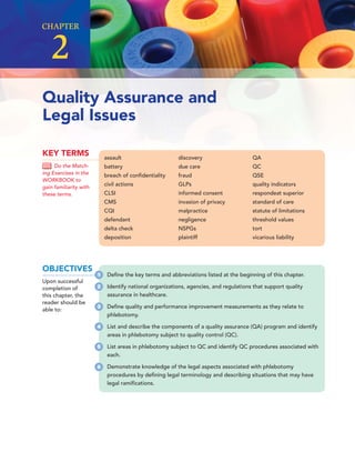 Quality Assurance and
Legal Issues
CHAPTER
2
assault
battery
breach of conﬁdentiality
civil actions
CLSI
CMS
CQI
defendant
delta check
deposition
discovery
due care
fraud
GLPs
informed consent
invasion of privacy
malpractice
negligence
NSPGs
plaintiff
QA
QC
QSE
quality indicators
respondeat superior
standard of care
statute of limitations
threshold values
tort
vicarious liability
KEY TERMS
Do the Match-
ing Exercises in the
WORKBOOK to
gain familiarity with
these terms.
OBJECTIVES
Upon successful
completion of
this chapter, the
reader should be
able to:
1 Deﬁne the key terms and abbreviations listed at the beginning of this chapter.
2 Identify national organizations, agencies, and regulations that support quality
assurance in healthcare.
3 Deﬁne quality and performance improvement measurements as they relate to
phlebotomy.
4 List and describe the components of a quality assurance (QA) program and identify
areas in phlebotomy subject to quality control (QC).
5 List areas in phlebotomy subject to QC and identify QC procedures associated with
each.
6 Demonstrate knowledge of the legal aspects associated with phlebotomy
procedures by deﬁning legal terminology and describing situations that may have
legal ramiﬁcations.
 