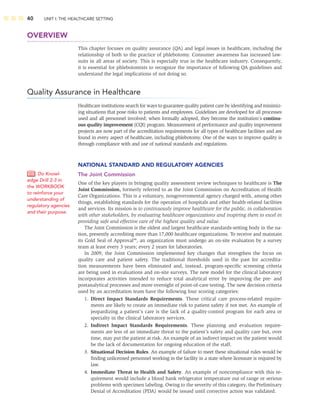 40 UNIT I: THE HEALTHCARE SETTING
OVERVIEW
This chapter focuses on quality assurance (QA) and legal issues in healthcare, including the
relationship of both to the practice of phlebotomy. Consumer awareness has increased law-
suits in all areas of society. This is especially true in the healthcare industry. Consequently,
it is essential for phlebotomists to recognize the importance of following QA guidelines and
understand the legal implications of not doing so.
Quality Assurance in Healthcare
Healthcare institutions search for ways to guarantee quality patient care by identifying and minimiz-
ing situations that pose risks to patients and employees. Guidelines are developed for all processes
used and all personnel involved; when formally adopted, they become the institution’s continu-
ous quality improvement (CQI) program. Measurement of performance and quality improvement
projects are now part of the accreditation requirements for all types of healthcare facilities and are
found in every aspect of healthcare, including phlebotomy. One of the ways to improve quality is
through compliance with and use of national standards and regulations.
NATIONAL STANDARD AND REGULATORY AGENCIES
The Joint Commission
One of the key players in bringing quality assessment review techniques to healthcare is The
Joint Commission, formerly referred to as the Joint Commission on Accreditation of Health
Care Organizations. This is a voluntary, nongovernmental agency charged with, among other
things, establishing standards for the operation of hospitals and other health-related facilities
and services. Its mission is to continuously improve healthcare for the public, in collaboration
with other stakeholders, by evaluating healthcare organizations and inspiring them to excel in
providing safe and effective care of the highest quality and value.
The Joint Commission is the oldest and largest healthcare standards-setting body in the na-
tion, presently accrediting more than 17,000 healthcare organizations. To receive and maintain
its Gold Seal of Approval™, an organization must undergo an on-site evaluation by a survey
team at least every 3 years; every 2 years for laboratories.
In 2009, the Joint Commission implemented key changes that strengthen the focus on
quality care and patient safety. The traditional thresholds used in the past for accredita-
tion measurements have been eliminated and, instead, program-speciﬁc screening criteria
are being used in evaluations and on-site surveys. The new model for the clinical laboratory
incorporates activities intended to reduce total analytical error by improving the pre- and
postanalytical processes and more oversight of point-of-care testing. The new decision criteria
used by an accreditation team have the following four scoring categories:
1. Direct Impact Standards Requirements. These critical care process-related require-
ments are likely to create an immediate risk to patient safety if not met. An example of
jeopardizing a patient’s care is the lack of a quality-control program for each area or
specialty in the clinical laboratory services.
2. Indirect Impact Standards Requirements. These planning and evaluation require-
ments are less of an immediate threat to the patient’s safety and quality care but, over
time, may put the patient at risk. An example of an indirect impact on the patient would
be the lack of documentation for ongoing education of the staff.
3. Situational Decision Rules. An example of failure to meet these situational rules would be
ﬁnding unlicensed personnel working in the facility in a state where licensure is required by
law.
4. Immediate Threat to Health and Safety. An example of noncompliance with this re-
quirement would include a blood bank refrigerator temperature out of range or serious
problems with specimen labeling. Owing to the severity of this category, the Preliminary
Denial of Accreditation (PDA) would be issued until corrective action was validated.
Do Knowl-
edge Drill 2-3 in
the WORKBOOK
to reinforce your
understanding of
regulatory agencies
and their purpose.
 