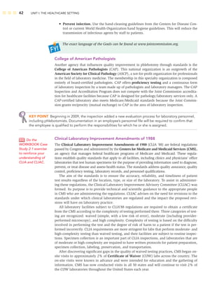 42 UNIT I: THE HEALTHCARE SETTING
• Prevent infection. Use the hand-cleaning guidelines from the Centers for Disease Con-
trol or current World Health Organization hand hygiene guidelines. This will reduce the
transmission of infectious agents by staff to patients.
The exact language of the Goals can be found at www.jointcommission.org.
College of American Pathologists
Another agency that inﬂuences quality improvement in phlebotomy through standards is the
College of American Pathologists (CAP). This national organization is an outgrowth of the
American Society for Clinical Pathology (ASCP), a not-for-proﬁt organization for professionals
in the ﬁeld of laboratory medicine. The membership in this specialty organization is composed
entirely of board-certiﬁed pathologists. CAP offers proﬁciency testing and a continuous form
of laboratory inspection by a team made up of pathologists and laboratory managers. The CAP
Inspection and Accreditation Program does not compete with the Joint Commission accredita-
tion for healthcare facilities because CAP is designed for pathology/laboratory services only. A
CAP-certiﬁed laboratory also meets Medicare/Medicaid standards because the Joint Commis-
sion grants reciprocity (mutual exchange) to CAP in the area of laboratory inspection.
KEY POINT Beginning in 2009, the inspection added a new evaluation process for laboratory personnel,
including phlebotomists. Documentation in an employee’s personnel ﬁle will be required to conﬁrm that
the employee is qualiﬁed to perform the responsibilities for which he or she is assigned.
Clinical Laboratory Improvement Amendments of 1988
The Clinical Laboratory Improvement Amendments of 1988 (CLIA ’88) are federal regulations
passed by Congress and administered by the Centers for Medicare and Medicaid Services (CMS),
an agency that manages federal healthcare programs of Medicare and Medicaid. These regula-
tions establish quality standards that apply to all facilities, including clinics and physicians’ ofﬁce
laboratories that test human specimens for the purpose of providing information used to diagnose,
prevent, or treat disease and assess health status. The standards address quality assurance, quality
control, proﬁciency testing, laboratory records, and personnel qualiﬁcations.
The aim of the standards is to ensure the accuracy, reliability, and timeliness of patient
test results regardless of the location, type, or size of the laboratory. To assist in administer-
ing these regulations, the Clinical Laboratory Improvement Advisory Committee (CLIAC) was
formed. Its purpose is to provide technical and scientiﬁc guidance to the appropriate people
in CMS who are administering the regulations. CLIAC advises on the need for revisions to the
standards under which clinical laboratories are regulated and the impact the proposed revi-
sions will have on laboratory practice.
All laboratory facilities subject to CLIA’88 regulations are required to obtain a certiﬁcate
from the CMS according to the complexity of testing performed there. Three categories of test-
ing are recognized: waived (simple, with a low risk of error), moderate (including provider-
performed microscopy), and high complexity. Complexity of testing is based on the difﬁculty
involved in performing the test and the degree of risk of harm to a patient if the test is per-
formed incorrectly. CLIA requirements are more stringent for labs that perform moderate- and
high-complexity testing than waived testing, and their facilities are subject to routine inspec-
tions. Specimen collection is an important part of CLIA inspections, and laboratories that are
of moderate or high complexity are required to have written protocols for patient preparation,
specimen collection, labeling, preservation, and transportation.
After discovering signiﬁcant gaps in the quality of waived testing practices, CMS began on-
site visits to approximately 2% of Certiﬁcate of Waiver (COW) labs across the country. The
on-site visits were known in advance and were intended for education and the gathering of
information. CMS has now conducted visits in all 50 states and will continue to visit 2% of
the COW laboratories throughout the United States each year.
Do the
WORKBOOK Case
Study 2-1 exercise
to reinforce your
understanding of
CLIA and CLIAC.
 