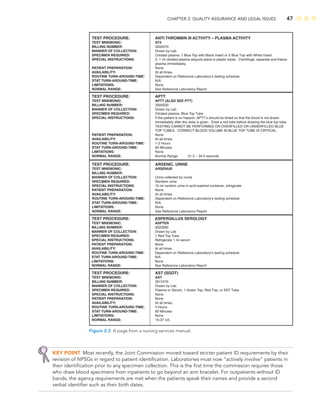 CHAPTER 2: QUALITY ASSURANCE AND LEGAL ISSUES 47
TEST PROCEDURE:
TEST MNEMONIC:
BILLING NUMBER:
MANNER OF COLLECTION:
SPECIMEN REQUIRED:
SPECIAL INSTRUCTIONS:
PATIENT PREPARATION:
AVAILABILITY:
ROUTINE TURN-AROUND-TIME:
STAT TURN-AROUND-TIME:
LIMITATIONS:
NORMAL RANGE:
ANTI THROMBIN III ACTIVITY – PLASMA ACTIVITY
AT3
3000070
Drawn by Lab
Citrated plasma, 1 Blue Top with Black Insert or 2 Blue Top with White Insert
2, 1 ml citrated plasma aliquots place in plastic tubes. Centrifuge, separate and freeze
plasma immediately.
None
At all times.
Dependent on Reference Laboratory’s testing schedule
N/A
None
See Reference Laboratory Report
TEST PROCEDURE:
TEST MNEMONIC:
BILLING NUMBER:
MANNER OF COLLECTION:
SPECIMEN REQUIRED:
SPECIAL INSTRUCTIONS:
PATIENT PREPARATION:
AVAILABILITY:
ROUTINE TURN-AROUND-TIME:
STAT TURN-AROUND-TIME:
LIMITATIONS:
NORMAL RANGE:
APTT
APTT (ALSO SEE PTT)
3000030
Drawn by Lab
Citrated plasma, Blue Top Tube
If the patient is on heparin, APTT’s should be timed so that the blood is not drawn
immediately after the dose is given. Draw a red tube before drawing the blue top tube.
TESTING CANNOT BE PERFORMED ON OVERFILLED OR UNDERFILLED BLUE
TOP TUBES. CORRECT BLOOD VOLUME IN BLUE TOP TUBE IS CRITICAL.
None
At all times.
1-2 Hours
60 Minutes
None
Normal Range: 21.5 – 34.0 seconds
TEST PROCEDURE:
TEST MNEMONIC:
BILLING NUMBER:
MANNER OF COLLECTION:
SPECIMEN REQUIRED:
SPECIAL INSTRUCTIONS:
PATIENT PREPARATION:
AVAILABILITY:
ROUTINE TURN-AROUND-TIME:
STAT TURN-AROUND-TIME:
LIMITATIONS:
NORMAL RANGE:
ARSENIC, URINE
ARSENUR
Urine collected by nurse
Random urine
10 ml random urine in acid-washed container, refrigerate
None
At all times.
Dependent on Reference Laboratory’s testing schedule
N/A
None
See Reference Laboratory Report
TEST PROCEDURE:
TEST MNEMONIC:
BILLING NUMBER:
MANNER OF COLLECTION:
SPECIMEN REQUIRED:
SPECIAL INSTRUCTIONS:
PATIENT PREPARATION:
AVAILABILITY:
ROUTINE TURN-AROUND-TIME:
STAT TURN-AROUND-TIME:
LIMITATIONS:
NORMAL RANGE:
ASPERGILLUS SEROLOGY
ASPTER
3020090
Drawn by Lab
1 Red Top Tube
Refrigerate 1 ml serum
None
At all times.
Dependent on Reference Laboratory’s testing schedule
N/A
None
See Reference Laboratory Report
TEST PROCEDURE:
TEST MNEMONIC:
BILLING NUMBER:
MANNER OF COLLECTION:
SPECIMEN REQUIRED:
SPECIAL INSTRUCTIONS:
PATIENT PREPARATION:
AVAILABILITY:
ROUTINE TURN-AROUND-TIME:
STAT TURN-AROUND-TIME:
LIMITATIONS:
NORMAL RANGE:
AST (SGOT)
AST
3011070
Drawn by Lab
Plasma or Serum, 1 Green Top, Red Top, or SST Tube
None
None
At all times.
4 Hours
60 Minutes
None
15-37 U/L
Figure 2-2 A page from a nursing services manual.
KEY POINT Most recently, the Joint Commission moved toward stricter patient ID requirements by their
revision of NPSGs in regard to patient identiﬁcation. Laboratories must now “actively involve” patients in
their identiﬁcation prior to any specimen collection. This is the ﬁrst time the commission requires those
who draw blood specimens from inpatients to go beyond an arm bracelet. For outpatients without ID
bands, the agency requirements are met when the patients speak their names and provide a second
verbal identiﬁer such as their birth dates.
 