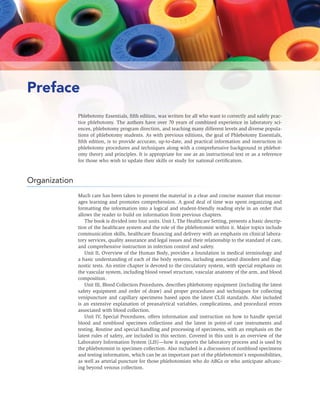 vi UNIT IV: SPECIAL PROCEDURES AND ADDITIONAL DUTIES
Preface
Phlebotomy Essentials, ﬁfth edition, was written for all who want to correctly and safely prac-
tice phlebotomy. The authors have over 70 years of combined experience in laboratory sci-
ences, phlebotomy program direction, and teaching many different levels and diverse popula-
tions of phlebotomy students. As with previous editions, the goal of Phlebotomy Essentials,
ﬁfth edition, is to provide accurate, up-to-date, and practical information and instruction in
phlebotomy procedures and techniques along with a comprehensive background in phlebot-
omy theory and principles. It is appropriate for use as an instructional text or as a reference
for those who wish to update their skills or study for national certiﬁcation.
Organization
Much care has been taken to present the material in a clear and concise manner that encour-
ages learning and promotes comprehension. A good deal of time was spent organizing and
formatting the information into a logical and student-friendly reading style in an order that
allows the reader to build on information from previous chapters.
The book is divided into four units. Unit I, The Healthcare Setting, presents a basic descrip-
tion of the healthcare system and the role of the phlebotomist within it. Major topics include
communication skills, healthcare ﬁnancing and delivery with an emphasis on clinical labora-
tory services, quality assurance and legal issues and their relationship to the standard of care,
and comprehensive instruction in infection control and safety.
Unit II, Overview of the Human Body, provides a foundation in medical terminology and
a basic understanding of each of the body systems, including associated disorders and diag-
nostic tests. An entire chapter is devoted to the circulatory system, with special emphasis on
the vascular system, including blood vessel structure, vascular anatomy of the arm, and blood
composition.
Unit III, Blood Collection Procedures, describes phlebotomy equipment (including the latest
safety equipment and order of draw) and proper procedures and techniques for collecting
venipuncture and capillary specimens based upon the latest CLSI standards. Also included
is an extensive explanation of preanalytical variables, complications, and procedural errors
associated with blood collection.
Unit IV, Special Procedures, offers information and instruction on how to handle special
blood and nonblood specimen collections and the latest in point-of care instruments and
testing. Routine and special handling and processing of specimens, with an emphasis on the
latest rules of safety, are included in this section. Covered in this unit is an overview of the
Laboratory Information System (LIS)—how it supports the laboratory process and is used by
the phlebotomist in specimen collection. Also included is a discussion of nonblood specimens
and testing information, which can be an important part of the phlebotomist’s responsibilities,
as well as arterial puncture for those phlebotomists who do ABGs or who anticipate advanc-
ing beyond venous collection.
 