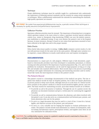 CHAPTER 2: QUALITY ASSURANCE AND LEGAL ISSUES 49
Technique
Proper phlebotomy technique must be carefully taught by a professional who understands
the importance of following national standards and the reasons for using certain equipment
or techniques. When a phlebotomist understands the rationale for maintaining the standards,
high-quality specimens are ensured.
KEY POINT No matter how experienced phlebotomists may be, a periodic review of their techniques is
necessary for quality assurance and performance improvement.
Collection Priorities
Specimen collection priorities must be stressed. The importance of knowing how to recognize
which specimen request is the most critical or when a specimen involves special collection
criteria (e.g., renins or therapeutic drug monitoring [TDM]) can save the patient unneces-
sary medication or additional testing. It may even shorten the patient’s stay in the hospital
because, in many instances, therapy is based on test values from specimens assumed to have
been collected at the right time and in the proper manner.
Delta Checks
Delta checks help ensure quality in testing. A delta check compares current results of a lab
test with previous results for the same test on the same patient. Although some variation is to
be expected, a major difference in results could indicate error and requires investigation.
DOCUMENTATION
Documentation is a major part of a QA program. Different types of QA documents, paper-
based or electronically provided, have been developed to standardize procedures, to inform
nursing and other personnel of the importance of patient preparation (Fig. 2-4), and to record
problems for evaluation. Documentation can be used for legal purposes as long as it is leg-
ible and includes only standard abbreviations. Most records kept in the process of providing
healthcare will supply information for evaluating and monitoring outcomes used in institu-
tional CQI. Easily the most important of these is the patient’s record.
The Patient’s Record
The patient’s record is a chronologic documentation of the medical care given. The law re-
quires that medical records be kept on hospital patients, but it does not require physicians
in private practice to keep such records, although most do so in the form of a clinical record.
Every notation in the patient’s medical or clinical record should be legible, precise, and com-
plete. The basic reasons for maintaining accurate, up-to-date medical records are as follows:
• To provide an aid to the practice of medicine. Through the use of a patient record, the
physician can document treatment and give a written plan for continuing the suggested
care plan.
• To provide an aid to communications between the physician and others involved with
the patient’s care. It can also serve as a communications tool between past, present, and
future physicians who care for the patient.
• To serve as a legal document that may be used in a court of law. It must be a factual,
legible, and objective account of the patient, past and present.
• To serve as a very valuable tool for helping the hospital to evaluate performance out-
comes. The patient’s records include such information as a history of examinations, med-
ical testing and laboratory reports, prescriptions written, and supplies used; these are all
very informative for utilization review.
CAUTION: For conﬁdentiality reasons, access to a patient’s medical record is restricted to those who
have a veriﬁable need to review the information.
 