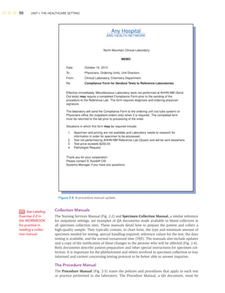 50 UNIT I: THE HEALTHCARE SETTING
Collection Manuals
The Nursing Services Manual (Fig. 2-2) and Specimen Collection Manual, a similar reference
for outpatient settings, are examples of QA documents made available to blood collectors at
all specimen collection sites. These manuals detail how to prepare the patient and collect a
high-quality sample. They typically contain, in chart form, the type and minimum amount of
specimen needed for testing, special handling required, reference values for the test, the days
testing is available, and the normal turnaround time (TAT). The manuals also include updates
and a copy of the notiﬁcation of these changes to the persons who will be affected (Fig. 2-4).
Both documents describe patient preparation and other special instructions for specimen col-
lection. It is important for the phlebotomist and others involved in specimen collection to stay
informed and current concerning testing protocol to be better able to answer inquiries.
The Procedure Manual
The Procedure Manual (Fig. 2-5) states the policies and procedures that apply to each test
or practice performed in the laboratory. The Procedure Manual, a QA document, must be
Any Hospital
AND HEALTH NETWORK
North Mountain Clinical Laboratory
Date:
To:
From:
Re:
Thank you for your cooperation
Please contact D. Sazdoff CIS
Systems Manager if you have any questions.
Effective immediately, Miscellaneous Laboratory tests not performed at AHHN-NM (Send
Out tests) may require a completed Compliance Form prior to the sending of the
procedure to the Reference Lab. The form requires diagnosis and ordering physician
signature.
The laboratory will send the Compliance Form to the ordering unit (via tube system) or
Physicians office (for outpatient orders only) when it is required. The completed form
must be returned to the lab prior to processing of the order.
Situations in which this form may be required include:
October 16, 2010
Physicians, Ordering Units, Unit Directors
Clinical Laboratory, Chemistry Department
Compliance Form for Sendout Tests to Reference Laboratories
MEMO
1.
2.
3.
4.
Specimen and pricing are not available and Laboratory needs to research for
information in order for specimen to be processed.
Test not performed by AHHN-NM Reference Lab (Quest) and will be sent elsewhere.
Test price exceeds $200.00
Pathologist Request
Figure 2-4 A procedure manual update.
See Labeling
Exercise 2-2 in
the WORKBOOK
for practice in
reading a collec-
tion manual.
 
