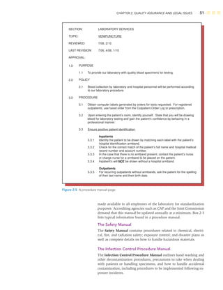 CHAPTER 2: QUALITY ASSURANCE AND LEGAL ISSUES 51
SECTION:
TOPIC:
REVIEWED:
LAST REVISION:
APPROVAL:
LABORATORY SERVICES
VENIPUNCTURE
7/08, 2/10
7/06, 4/08, 1/10
1.0
2.0
3.0
PURPOSE
1.1
POLICY
2.1
PROCEDURE
3.1
3.2
3.3
To provide our laboratory with quality blood specimens for testing.
Blood collection by laboratory and hospital personnel will be performed according
to our laboratory procedure.
Obtain computer labels generated by orders for tests requested. For registered
outpatients, use faxed order from the Outpatient Order Log or prescription.
Upon entering the patient’s room, identify yourself. State that you will be drawing
blood for laboratory testing and gain the patient’s confidence by behaving in a
professional manner.
Ensure positive patient identification.
3.3.1
3.3.2
3.3.3
3.3.4
3.3.5
Inpatients
Identify the patient to be drawn by matching each label with the patient’s
hospital identification armband.
Check for the correct match of the patient’s full name and hospital medical
record number and account number.
In the case that there is no armband present, contact the patient’s nurse
or charge nurse for a armband to be placed on the patient.
Inpatient’s will NOT be drawn without a hospital armband.
Outpatients
For recurring outpatients without armbands, ask the patient for the spelling
of their last name and their birth date.
Figure 2-5 A procedure manual page.
made available to all employees of the laboratory for standardization
purposes. Accrediting agencies such as CAP and the Joint Commission
demand that this manual be updated annually at a minimum. Box 2-3
lists typical information found in a procedure manual.
The Safety Manual
The Safety Manual contains procedures related to chemical, electri-
cal, ﬁre, and radiation safety; exposure control; and disaster plans as
well as complete details on how to handle hazardous materials.
The Infection Control Procedure Manual
The Infection Control Procedure Manual outlines hand washing and
other decontamination procedures, precautions to take when dealing
with patients or handling specimens, and how to handle accidental
contamination, including procedures to be implemented following ex-
posure incidents.
 