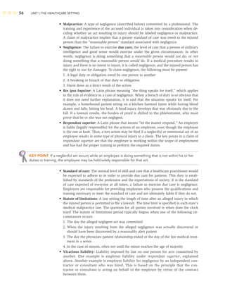 56 UNIT I: THE HEALTHCARE SETTING
• Malpractice: A type of negligence (described below) committed by a professional. The
training and experience of the accused individual is taken into consideration when de-
ciding whether an act resulting in injury should be labeled negligence or malpractice.
A claim of malpractice implies that a greater standard of care was owed to the injured
person than the “reasonable person” standard associated with negligence.
• Negligence: The failure to exercise due care, the level of care that a person of ordinary
intelligence and good sense would exercise under the given circumstances. In other
words, negligence is doing something that a reasonable person would not do, or not
doing something that a reasonable person would do. If a medical procedure results in
injury and there is no intent to injure, it is called negligence, and the injured person has
the right to sue for damages. To claim negligence, the following must be present:
1. A legal duty or obligation owed by one person to another
2. A breaking or breach of that duty or obligation
3. Harm done as a direct result of the action
• Res ipsa loquitur: A Latin phrase meaning “the thing speaks for itself,” which applies
to the rule of evidence in a case of negligence. When a breach of duty is so obvious that
it does not need further explanation, it is said that the situation speaks for itself. For
example, a homebound patient sitting on a kitchen barstool faints while having blood
drawn and falls, hitting his head. A head injury develops that was obviously due to the
fall. If a lawsuit results, the burden of proof is shifted to the phlebotomist, who must
prove that he or she was not negligent.
• Respondeat superior: A Latin phrase that means “let the master respond.” An employer
is liable (legally responsible) for the actions of an employee, even though the employee
is the one at fault. Thus, a tort action may be ﬁled if a neglectful or intentional act of an
employee results in some type of physical injury to a client. The key points in a claim of
respondeat superior are that the employee is working within the scope of employment
and has had the proper training to perform the required duties.
KEY POINT If a neglectful act occurs while an employee is doing something that is not within his or her
duties or training, the employee may be held solely responsible for that act.
• Standard of care: The normal level of skill and care that a healthcare practitioner would
be expected to adhere to in order to provide due care for patients. This duty is estab-
lished by standards of the profession and the expectations of society. It is the standard
of care expected of everyone at all times; a failure to exercise due care is negligence.
Employers are responsible for providing employees who possess the qualiﬁcations and
training necessary to meet the standard of care and are ultimately liable if they do not.
• Statute of limitations: A law setting the length of time after an alleged injury in which
the injured person is permitted to ﬁle a lawsuit. The time limit is speciﬁed in each state’s
medical malpractice law. The question for all parties involved is when does the clock
start? The statute of limitations period typically begins when one of the following cir-
cumstances occurs:
1. The day the alleged negligent act was committed
2. When the injury resulting from the alleged negligence was actually discovered or
should have been discovered by a reasonably alert patient
3. The day the physician–patient relationship ended or the day of the last medical treat-
ment in a series
4. In the case of minors, often not until the minor reaches the age of majority
• Vicarious liability: Liability imposed by law on one person for acts committed by
another. One example is employer liability under respondeat superior, explained
above. Another example is employer liability for negligence by an independent con-
tractor or consultant who was hired. This is based on the principle that the con-
tractor or consultant is acting on behalf of the employer by virtue of the contract
between them.
 