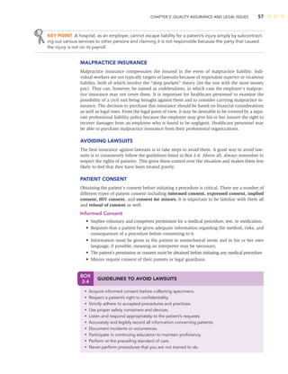 CHAPTER 2: QUALITY ASSURANCE AND LEGAL ISSUES 57
BOX
2-4
GUIDELINES TO AVOID LAWSUITS
• Acquire informed consent before collecting specimens.
• Respect a patient’s right to conﬁdentiality.
• Strictly adhere to accepted procedures and practices.
• Use proper safety containers and devices.
• Listen and respond appropriately to the patient’s requests.
• Accurately and legibly record all information concerning patients.
• Document incidents or occurrences.
• Participate in continuing education to maintain proﬁciency.
• Perform at the prevailing standard of care.
• Never perform procedures that you are not trained to do.
KEY POINT A hospital, as an employer, cannot escape liability for a patient’s injury simply by subcontract-
ing out various services to other persons and claiming it is not responsible because the party that caused
the injury is not on its payroll.
MALPRACTICE INSURANCE
Malpractice insurance compensates the insured in the event of malpractice liability. Indi-
vidual workers are not typically targets of lawsuits because of respondeat superior or vicarious
liability, both of which involve the “deep pockets” theory (let the one with the most money
pay). They can, however, be named as codefendants, in which case the employer’s malprac-
tice insurance may not cover them. It is important for healthcare personnel to examine the
possibility of a civil suit being brought against them and to consider carrying malpractice in-
surance. The decision to purchase this insurance should be based on ﬁnancial considerations
as well as legal ones. From the legal point of view, it may be desirable to be covered by a sepa-
rate professional liability policy because the employer may give his or her insurer the right to
recover damages from an employee who is found to be negligent. Healthcare personnel may
be able to purchase malpractice insurance from their professional organizations.
AVOIDING LAWSUITS
The best insurance against lawsuits is to take steps to avoid them. A good way to avoid law-
suits is to consistently follow the guidelines listed in Box 2-4. Above all, always remember to
respect the rights of patients. This gives them control over the situation and makes them less
likely to feel that they have been treated poorly.
PATIENT CONSENT
Obtaining the patient’s consent before initiating a procedure is critical. There are a number of
different types of patient consent including informed consent, expressed consent, implied
consent, HIV consent, and consent for minors. It is important to be familiar with them all
and refusal of consent as well.
Informed Consent
• Implies voluntary and competent permission for a medical procedure, test, or medication.
• Requires that a patient be given adequate information regarding the method, risks, and
consequences of a procedure before consenting to it.
• Information must be given to the patient in nontechnical terms and in his or her own
language, if possible, meaning an interpreter may be necessary.
• The patient’s permission or consent must be obtained before initiating any medical procedure.
• Minors require consent of their parents or legal guardians.
 