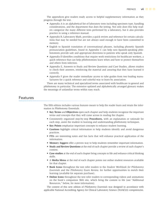 PREFACE vii
The appendices give readers ready access to helpful supplementary information as they
progress through the text.
• Appendix A is an alphabetical list of laboratory tests including specimen type, handling
considerations, and the department that does the testing. Not only does this help read-
ers categorize the many different tests performed by a laboratory, but it also provides
practice in using a reference manual.
• Appendix B, Laboratory Math, provides a quick review and reference for certain calcula-
tions that may be needed but are not always used enough to have been committed to
memory.
• English to Spanish translation of conversational phrases, including phonetic Spanish
pronunciation guidelines, found in Appendix C can help non–Spanish-speaking phle-
botomists provide safe and appropriate directions to patients who speak only Spanish.
• Appendix D identiﬁes conditions that require work restrictions for healthcare workers, a
quick reference that can help phlebotomists learn when and how to protect themselves
and others from infection.
• Appendix E, Answers to Study and Review Questions and Case Studies, allows readers
to check their answers, reinforcing the material and assuring that they have learned it
correctly.
• Appendix F gives the reader immediate access to tube guides from two leading manu-
facturers for a quick reference and colorful way to learn by association.
There are many technical and specialized terms associated with healthcare in general and
phlebotomy in particular. The extensive updated and alphabetically arranged glossary makes
the meanings of unfamiliar terms within easy reach.
Features
The ﬁfth edition includes various features meant to help the reader learn and retain the infor-
mation in Phlebotomy Essentials.
• Key Terms and Objectives open each chapter and help students recognize the important
terms and concepts that they will come across in reading the chapter.
• Consistently organized step-by-step Procedures, with an explanation or rationale for
each step, assist the student in learning and understanding phlebotomy techniques.
• Key Points emphasize important concepts to enhance student learning.
• Cautions highlight critical information to help students identify and avoid dangerous
practices.
• FYIs are interesting notes and fun facts that will enhance practical application of the
information.
• Memory Joggers offer a proven way to help students remember important information.
• Study and Review Questions at the end of each chapter provide a review of each chapter’s
content.
• Case studies at the end of each chapter bring concepts to life and enhance critical thinking
skills.
• A Media Menu at the end of each chapter points out online student resources available
for that chapter.
• Book Icons throughout the text refer readers to the Student Workbook for Phlebotomy
Essentials and the Phlebotomy Exam Review, for further opportunities to enrich their
learning (available for separate purchase).
• Online Icons throughout the text refer readers to corresponding videos and animations
on the book’s companion Web site, which bring the content to life (see “Additional
Resources,” below, for more information).
The content of this new edition of Phlebotomy Essentials was designed in accordance with
applicable National Accrediting Agency for Clinical Laboratory Science (NAACLS) competencies.
 