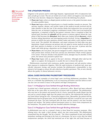 CHAPTER 2: QUALITY ASSURANCE AND LEGAL ISSUES 59
THE LITIGATION PROCESS
Litigation is the process used to settle legal disputes. Approximately 10% of malpractice law-
suits actually go to court. The rest are settled out of court, which can happen at any time prior
to the ﬁnal court decision. Malpractice litigation involves the following four phases:
• Phase one begins when an alleged patient incident occurs or the patient becomes aware
of a prior possible injury.
• Phase two begins when the injured party or a family member consults an attorney. The
attorney requests, obtains, and reviews copies of the medical records involved and de-
cides whether to take the case. If the attorney thinks that malpractice has occurred and
takes the case, an attempt to negotiate a settlement is made. If the case is not resolved by
negotiation, a complaint is ﬁled by the patient’s attorney. Once a complaint is ﬁled, the
injured party becomes the plaintiff and the person or persons against whom the com-
plaint is ﬁled becomes the defendant. Both sides now conduct formal discovery, which
involves taking depositions and interrogating parties involved. Giving a deposition is a
process in which one party questions another under oath while a court reporter records
every word. The plaintiff, the defendant, and expert witnesses for both sides may give
depositions. Expert witnesses are persons who are asked to review medical records and
give their opinion of whether or not the standard of care was met. A person who lies
under oath while giving a deposition can be charged with perjury.
• Phase three is the trial phase, the process designed to settle a dispute before a jury. Both
sides present their versions of the facts and the jury determines which version appears
to be correct. If the jury decides in the plaintiff’s favor, damages may be awarded. At this
point, the lawsuit may proceed to phase four.
• Phase four begins with an appeal of the jury’s decision. Although either side has the
right to an appeal, the losing party is usually the one to choose this option.
Phlebotomists concerned with continuous quality improvement and safe practice reduce
their exposure to malpractice litigation. With the rapid evolution of medicine and, more spe-
ciﬁcally, laboratory testing, safe practice includes the phlebotomist’s responsibility to stay
abreast of all changes to ensure the safe collection of quality specimens. This, in turn, directly
affects the quality of clinical laboratory services.
LEGAL CASES INVOLVING PHLEBOTOMY PROCEDURES
The following are examples of actual legal cases involving phlebotomy procedures. They
serve as a reminder that phlebotomy is not an innocuous procedure and that failure to exer-
cise due care can result in injury to the patient and legal consequences.
Case 1: A Negligence Case Settled through Binding Arbitration
A patient had a blood specimen collected at a physician’s ofﬁce. Blood had been collected
from him at the same ofﬁce on several prior occasions with no problem. The phlebotomist,
who was new to the patient and seemed to be in a hurry, inserted the needle deeper into the
arm and at a much steeper angle than the patient was used to. She redirected the needle sev-
eral times before hitting the vein. A hematoma began to form. Meanwhile, the patient told the
phlebotomist that he felt great pain, but the phlebotomist told him it would be over soon and
continued the draw. The pain continued after the draw and the patient’s arm later became
bruised and swollen. The patient suffered permanent injury to a nerve from compression by
the hematoma. The patient sued and was awarded unknown damages.
Case 2: A Negligence Case Settled through Binding Arbitration
A phlebotomist was sent to a woman’s home to draw blood for insurance purposes. After
missing twice, she made a third attempt, which was also unsuccessful. The phlebotomist
commented that she thought “she hit a muscle.” The client complained of pain and suffered
immediate swelling and bruising in the form of a hematoma. For up to a year after the failed
venipuncture attempts, the client had restricted use of her right arm and hand because of
Test yourself
on this process
with the WORK-
BOOK exercise
Knowledge
Drill 2-5.
 