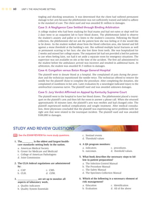 60 UNIT I: THE HEALTHCARE SETTING
tingling and shocking sensations. It was determined that the client had suffered permanent
damage to her arm because the phlebotomist was not sufﬁciently trained and failed to adhere
to the standard of care. The client sued and was awarded $1 million in damages.
Case 3: A Negligence Case Settled through Binding Arbitration
A college student who had been studying for ﬁnal exams and had not eaten or slept well for
2 days went to an outpatient lab to have blood drawn. The phlebotomist failed to observe
the student’s anxiety and pallor or to listen to the student’s concerns. Following the blood
collection, the phlebotomist did not ask the patient how she was feeling or if she would like
to lie down. As the student walked alone from the blood collection area, she fainted and fell
against a stone threshold at the building’s exit. She suffered multiple facial fractures as well
as permanent scarring to her face; she also lost three front teeth. She was hospitalized for
2 weeks and missed her college exams. The outpatient lab had not provided a bed for patients
to use when feeling faint, nor had it set aside a separate room for emergency situations. The
supervisor was not available on site at the time of the accident. The ﬁrst aid administered to
the student before the ambulance arrived was incorrect and resulted in additional harm. At
arbitration, the student was awarded $1.5 million in damages.
Case 4: Congelton versus Baton Rouge General Hospital
The plaintiff went to donate blood at a hospital. She complained of pain during the proce-
dure and the technician repositioned the needle twice. The technician offered to remove the
needle but the plaintiff chose to complete the procedure. After completing the donation, she
complained of numbness in her arm. Later evaluation by a neurologist indicated injury to the
antebrachial cutaneous nerve. The plaintiff sued and was awarded unknown damages.
Case 5: Jury Verdict Afﬁrmed on Appeal by Kentucky Supreme Court
The plaintiff went to the hospital to have her blood drawn. The phlebotomist placed a tourni-
quet on the plaintiff’s arm and then left the room to answer a phone call. When she returned
approximately 10 minutes later, the plaintiff’s arm was swollen and had changed color. The
plaintiff experienced medical complications and sought treatment. After medical consulta-
tion, three physicians concluded that the plaintiff was experiencing nerve problems with her
right arm that were related to the tourniquet incident. The plaintiff sued and was awarded
$100,000 in damages.
See the EXAM REVIEW for more study questions.
1. The_________ is the oldest and largest health-
care standards–setting body in the nation.
a. American Medical Society
b. Center for Medicare and Medicaid
c. College of American Pathologists
d. Joint Commission
2. The CLIA federal regulations are administered
by:
a. CAP. c. CMS.
b. CLSI. d. COW.
3. ________________ are set up to monitor all
aspects of laboratory work.
a. Quality indicators
b. Quality System Essentials
STUDY AND REVIEW QUESTIONS
c. Sentinel events
d. Threshold values
4. A QA program monitors:
a. indicators. c. procedures.
b. outcomes. d. threshold values.
5. What book describes the necessary steps to fol-
low in patient preparation?
a. The Infection Control Manual
b. The Procedure Manual
c. The Safety Manual
d. The Specimen Collection Manual
6. Which of the following is a necessary element of
risk management?
a. Education c. Identiﬁcation
b. Evaluation d. All of the above
 