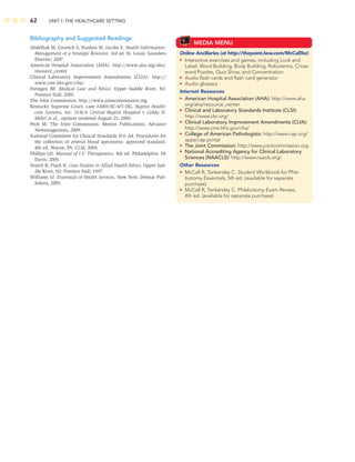 62 UNIT I: THE HEALTHCARE SETTING
MEDIA MENU
Online Ancillaries (at http://thepoint.lww.com/McCall5e):
• Interactive exercises and games, including Look and
Label, Word Building, Body Building, Roboterms, Cross-
word Puzzles, Quiz Show, and Concentration
• Audio ﬂash cards and ﬂash card generator
• Audio glossary
Internet Resources
• American Hospital Association (AHA): http://www.aha.
org/aha/resource_center
• Clinical and Laboratory Standards Institute (CLSI):
http://www.clsi.org/
• Clinical Laboratory Improvement Amendments (CLIA):
http://www.cms.hhs.gov/clia/
• College of American Pathologists: http://www.cap.org/
apps/cap.portal
• The Joint Commission: http://www.jointcommission.org
• National Accrediting Agency for Clinical Laboratory
Sciences (NAACLS): http://www.naacls.org/
Other Resources
• McCall R, Tankersley C. Student Workbook for Phle-
botomy Essentials, 5th ed. (available for separate
purchase).
• McCall R, Tankersley C. Phlebotomy Exam Review,
4th ed. (available for separate purchase).
Bibliography and Suggested Readings
Abdelhak M, Grostick S, Hanken M, Jacobs E. Health Information:
Management of a Strategic Resource, 3rd ed. St. Louis: Saunders
Elsevier; 2007.
American Hospital Association (AHA). http://www.aha.org/aha/
resource_center
Clinical Laboratory Improvement Amendments (CLIA): http://
www.cms.hhs.gov/clia/
Fremgen BF. Medical Law and Ethics. Upper Saddle River, NJ:
Prentice Hall; 2005.
The Joint Commission. http://www.jointcommission.org
Kentucky Supreme Court, case #2003-SC-471-DG, Baptist Health-
care Systems, Inc. D/B/A Central Baptist Hospital v Golda H.
Miller et al., opinion rendered August 25, 2005.
Peck M. The Joint Commission. Merion Publications, Advance
Newsmagazines, 2009.
National Committee for Clinical Standards H11-A4. Procedures for
the collection of arterial blood specimens: approved standard,
4th ed. Wayne, PA: CLSI; 2004.
Phillips LD. Manual of I.V. Therapeutics, 4th ed. Philadelphia: FA
Davis; 2005.
Veatch R, Flack H. Case Studies in Allied Health Ethics. Upper Sad-
dle River, NJ: Prentice Hall; 1997.
Williams SJ. Essentials of Health Services. New York: Delmar Pub-
lishers, 2005.
 