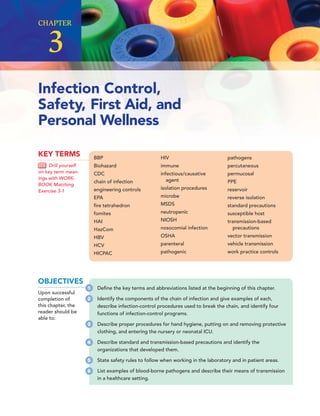 CHAPTER
3
Infection Control,
Safety, First Aid, and
Personal Wellness
BBP
Biohazard
CDC
chain of infection
engineering controls
EPA
ﬁre tetrahedron
fomites
HAI
HazCom
HBV
HCV
HICPAC
HIV
immune
infectious/causative
agent
isolation procedures
microbe
MSDS
neutropenic
NIOSH
nosocomial infection
OSHA
parenteral
pathogenic
pathogens
percutaneous
permucosal
PPE
reservoir
reverse isolation
standard precautions
susceptible host
transmission-based
precautions
vector transmission
vehicle transmission
work practice controls
KEY TERMS
Drill yourself
on key term mean-
ings with WORK-
BOOK Matching
Exercise 3-1
OBJECTIVES
Upon successful
completion of
this chapter, the
reader should be
able to:
1 Deﬁne the key terms and abbreviations listed at the beginning of this chapter.
2 Identify the components of the chain of infection and give examples of each,
describe infection-control procedures used to break the chain, and identify four
functions of infection-control programs.
3 Describe proper procedures for hand hygiene, putting on and removing protective
clothing, and entering the nursery or neonatal ICU.
4 Describe standard and transmission-based precautions and identify the
organizations that developed them.
5 State safety rules to follow when working in the laboratory and in patient areas.
6 List examples of blood-borne pathogens and describe their means of transmission
in a healthcare setting.
 