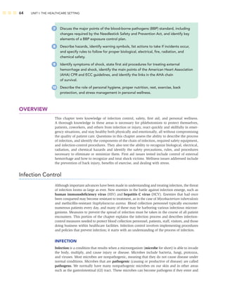 64 UNIT I: THE HEALTHCARE SETTING
OVERVIEW
This chapter tests knowledge of infection control, safety, ﬁrst aid, and personal wellness.
A thorough knowledge in these areas is necessary for phlebotomists to protect themselves,
patients, coworkers, and others from infection or injury, react quickly and skillfully in emer-
gency situations, and stay healthy both physically and emotionally, all without compromising
the quality of patient care. Questions in this chapter assess the ability to describe the process
of infection, and identify the components of the chain of infection, required safety equipment,
and infection-control procedures. They also test the ability to recognize biological, electrical,
radiation, and chemical hazards and identify the safety precautions, rules, and procedures
necessary to eliminate or minimize them. First aid issues tested include control of external
hemorrhage and how to recognize and treat shock victims. Wellness issues addressed include
the prevention of back injury, beneﬁts of exercise, and dealing with stress.
Infection Control
Although important advances have been made in understanding and treating infection, the threat
of infection looms as large as ever. New enemies in the battle against infection emerge, such as
human immunodeﬁciency virus (HIV) and hepatitis C virus (HCV). Enemies that had once
been conquered may become resistant to treatment, as in the case of Mycobacterium tuberculosis
and methicillin-resistant Staphylococcus aureus. Blood collection personnel typically encounter
numerous patients every day, and many of these may be harboring various infectious microor-
ganisms. Measures to prevent the spread of infection must be taken in the course of all patient
encounters. This portion of the chapter explains the infection process and describes infection-
control measures needed to protect blood collection personnel, patients, staff, visitors, and those
doing business within healthcare facilities. Infection control involves implementing procedures
and policies that prevent infection; it starts with an understanding of the process of infection.
INFECTION
Infection is a condition that results when a microorganism (microbe for short) is able to invade
the body, multiply, and cause injury or disease. Microbes include bacteria, fungi, protozoa,
and viruses. Most microbes are nonpathogenic, meaning that they do not cause disease under
normal conditions. Microbes that are pathogenic (causing or productive of disease) are called
pathogens. We normally have many nonpathogenic microbes on our skin and in other areas
such as the gastrointestinal (GI) tract. These microbes can become pathogens if they enter and
7 Discuss the major points of the blood-borne pathogens (BBP) standard, including
changes required by the Needlestick Safety and Prevention Act, and identify key
elements of a BBP exposure control plan.
8 Describe hazards, identify warning symbols, list actions to take if incidents occur,
and specify rules to follow for proper biological, electrical, ﬁre, radiation, and
chemical safety.
9 Identify symptoms of shock, state ﬁrst aid procedures for treating external
hemorrhage and shock, identify the main points of the American Heart Association
(AHA) CPR and ECC guidelines, and identify the links in the AHA chain
of survival.
10 Describe the role of personal hygiene, proper nutrition, rest, exercise, back
protection, and stress management in personal wellness.
 