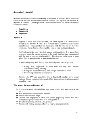~iii~
Appendix C: Hepatitis
Hepatitis is a disease or condition marked by inflammation of the liver. There are several
variations of the virus, but the most common forms of viral hepatitis are Hepatitis A,
Hepatitis B, Hepatitis C, and Hepatitis D. Three of the variations are major concerns for
healthcare workers:
• Hepatitis A
• Hepatitis B
• Hepatitis C
Hepatitis A
Hepatitis A virus, also known as HAV, can affect anyone. It is a liver disease
caused by the hepatitis A virus. It is still considered a common disease in the
United States. Young children can be infected with the virus but not show the
symptoms. These children often spread the virus to older children and adults.
HAV is found in the stool (feces) of persons with hepatitis A. It is spread from
person to person by putting anything in the mouth that has been contaminated
with the stool of a person with hepatitis A. The virus can easily spread in areas
where there is poor sanitation or poor personal hygiene.
In addition to getting HAV directly from infected people, you can get it by:
o Eating fruits, vegetables, or other food that may have become
contaminated during handling
o Eating raw shellfish harvested from sewage-contaminated water
o Swallowing contaminated water or ice
Persons with HAV can spread the virus to household members or to sexual
partners. Casual contact as in the usual office, factory or school setting, does not
spread the virus.
Who is more likely to get Hepatitis A?
Persons who share a household or have sexual contact with someone who has
HAV
Men who have sexual intercourse with men
Persons who use street drugs
Children and employees in child care centers (especially centers that have
children in diapers) where a child or an employee has HAV
Travelers to countries where HAV is common
Persons with clotting factor disorders who receive factor concentrates
 