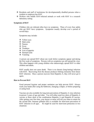 ~iv~
Residents and staff of institutions for developmentally disabled persons when a
resident or employee has HAV
Workers who handle HAV-infected animals or work with HAV in a research
laboratory setting
Symptoms of HAV
Children who are infected often have no symptoms. Three of every four adults
who get HAV have symptoms. Symptoms usually develop over a period of
several days.
Symptoms may include:
Yellow eyes
Dark urine
Nausea
Fever
Tiredness
Loss of appetite
Stomach ache
Vomiting
A person can spread HAV about one week before symptoms appear and during
the first week of symptoms. Persons with no symptoms can still spread the virus.
This often happens with young children who unknowingly spread HAV to older
children and adults.
HAV usually does not cause death. There is no chronic (long-lasting) infection
with HAV. Recovering from the disease produces lifelong immunity from future
HAV infection. Once a person recovers from Hepatitis A, they will never get it
again.
How to Prevent HAV
Good personal hygiene and proper sanitation can help prevent HAV. Always
wash your hands after using the bathroom, changing a diaper, or before preparing
or eating food.
Vaccines are also available for long-term prevention of Hepatitis A virus infection
in person 2 years of age and older. You will either need two shots of Hepatitis A
vaccine or three shots of the combination Hepatitis A and Hepatitis B vaccine.
After getting your first shot, your doctor or nurse will tell you when to return for
the second shot. Immune globulin (IG) is available for short-term prevention of
HAV infection in all ages. IG might be used for short-term protection in two
situations:
 
