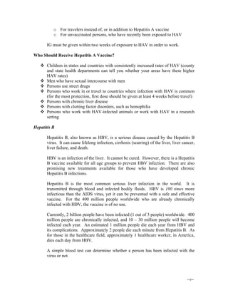 ~v~
o For travelers instead of, or in addition to Hepatitis A vaccine
o For unvaccinated persons, who have recently been exposed to HAV
IG must be given within two weeks of exposure to HAV in order to work.
Who Should Receive Hepatitis A Vaccine?
Children in states and countries with consistently increased rates of HAV (county
and state health departments can tell you whether your areas have these higher
HAV rates)
Men who have sexual intercourse with men
Persons use street drugs
Persons who work in or travel to countries where infection with HAV is common
(for the most protection, first dose should be given at least 4 weeks before travel)
Persons with chronic liver disease
Persons with clotting factor disorders, such as hemophilia
Persons who work with HAV-infected animals or work with HAV in a research
setting
Hepatitis B
Hepatitis B, also known as HBV, is a serious disease caused by the Hepatitis B
virus. It can cause lifelong infection, cirrhosis (scarring) of the liver, liver cancer,
liver failure, and death.
HBV is an infection of the liver. It cannot be cured. However, there is a Hepatitis
B vaccine available for all age groups to prevent HBV infection. There are also
promising new treatments available for those who have developed chronic
Hepatitis B infections.
Hepatitis B is the most common serious liver infection in the world. It is
transmitted through blood and infected bodily fluids. HBV is 100 times more
infectious than the AIDS virus, yet it can be prevented with a safe and effective
vaccine. For the 400 million people worldwide who are already chronically
infected with HBV, the vaccine is of no use.
Currently, 2 billion people have been infected (1 out of 3 people) worldwide. 400
million people are chronically infected, and 10 – 30 million people will become
infected each year. An estimated 1 million people die each year from HBV and
its complications. Approximately 2 people die each minute from Hepatitis B. As
for those in the healthcare field, approximately 1 healthcare worker, in America,
dies each day from HBV.
A simple blood test can determine whether a person has been infected with the
virus or not.
 