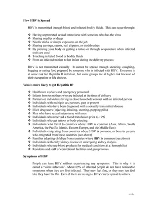 ~vi~
How HBV is Spread
HBV is transmitted through blood and infected bodily fluids. This can occur through:
Having unprotected sexual intercourse with someone who has the virus
Sharing needles or drugs
Needle sticks or sharps exposures on the job
Sharing earrings, razors, nail clippers, or toothbrushes
By piercing your body or getting a tattoo or through acupuncture when infected
tools are used
Touching infected blood or bodily fluids
From an infected mother to her infant during the delivery process
HBV is not transmitted casually. It cannot be spread through sneezing, coughing,
hugging or eating food prepared by someone who is infected with HBV. Everyone is
at some risk for Hepatitis B infection, but some groups are at higher risk because of
their occupation or life choices.
Who is more likely to get Hepatitis B?
Healthcare workers and emergency personnel
Infants born to mothers who are infected at the time of delivery
Partners or individuals living in close household contact with an infected person
Individuals with multiple sex partners, past or present
Individuals who have been diagnosed with a sexually transmitted disease
Illicit drug users (injecting, inhaling, snorting, popping pills)
Men who have sexual intercourse with men
Individuals who received a blood transfusion prior to 1992
Individuals who get tattoos or body piercing
Individuals who travel to countries where HBV is common (Asia, Africa, South
America, the Pacific Islands, Eastern Europe, and the Middle East)
Individuals emigrating from countries where HBV is common, or born to parents
who emigrated from these countries (see above)
Families adopting children from countries where HBV is common (see above)
Individuals with early kidney disease or undergoing kidney dialysis
Individuals who use blood products for medical conditions (i.e. hemophilia)
Residents and staff of correctional facilities and group homes
Symptoms of HBV
People can have HBV without experiencing any symptoms. This is why it is
called a “silent infection”. About 69% of infected people do not have noticeable
symptoms when they are first infected. They may feel fine, or they may just feel
like they have the flu. Even if there are no signs, HBV can be spread to others.
 