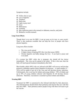 ~vii~
Symptoms include:
Yellow skin or eyes
Loss of appetite
Tiredness
Dark urine
Light or gray stool
Fever
Mild nausea
Vomiting
May experience pain in the stomach or abdomen, muscles, and joints
Bloated or swollen stomach
Long Term Effects
Though there is no cure for HBV, it can go away on its own, in some people.
There is also medicine available that can help the liver of people who have
chronic hepatitis.
Long term effects include:
o The virus can be spread
o A higher chance of getting HIV (the virus that causes AIDS)
o Chronic hepatitis can badly damage the liver. It can lead to cancer and
even death.
If a woman has HBV while she is pregnant, she should tell her doctor
immediately. The virus can be spread to the infant. If this is the case, then the
baby will need special treatment immediately after birth.
Most healthy adults (90%) who are infected with HBV will recover and develop
protective antibodies against future Hepatitis B infections. A small number (5 –
10%) will be unable to get rid of the virus and will develop chronic infections.
Unfortunately, this is not true for infants and young children – 90% of infants and
up to 50% of young children infected with Hepatitis B will develop chronic
infections. Therefore, vaccination is essential to protect infants and children.
Treating HBV
Treatment for HBV is customized to the infected individual by their physician.
The infected person should inform their partner(s) and anyone they live with that
they have HBV. Their partner(s) and/or people living with them will need to get
the vaccine.
 