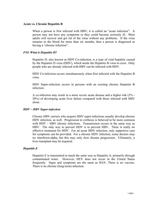 ~viii~
Acute vs. Chronic Hepatitis B
When a person is first infected with HBV, it is called an “acute infection”. A
person may not have any symptoms or they could become seriously ill. Most
adults will recover and get rid of the virus without any problems. If the virus
remains in the blood for more than six months, then a person is diagnosed as
having a “chronic infection”.
FYI: What is Hepatitis D?
Hepatitis D, also known as HDV Co-infection, is a type of viral hepatitis caused
by the Hepatitis D virus (HDV), which needs the Hepatitis B virus to exist. Only
people who are already infected with HBV can be infected with HDV.
HDV Co-infection occurs simultaneously when first infected with the Hepatitis B
virus.
HDV Super-infection occurs in persons with an existing chronic Hepatitis B
infection.
A co-infection may result in a more severe acute disease and a higher risk (2% -
20%) of developing acute liver failure compared with those infected with HBV
alone.
HDV – HBV Super-infection
Chronic HBV carriers who acquire HDV super-infections usually develop chronic
HDV infection, as well. Progression to cirrhosis is believed to be more common
with HDV – HBV chronic infections. Transmission occurs in the same way as
HBV. The only way to prevent HDV is to prevent HBV. There is really no
effective treatment for HDV. For an acute HDV infection, only supportive care
for symptoms can be provided. For a chronic HDV infection, some doctors may
try interferon-alpha, but this may only slow disease progression. Ultimately, a
liver transplant may be required.
Hepatitis E
Hepatitis E is transmitted in much the same way as Hepatitis A, primarily through
contaminated water. However, HEV does not occur in the United States
frequently. Signs and symptoms are the same as HAV. There is no vaccine.
There is no chronic (long-term) infection.
 