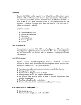 ~ix~
Hepatitis C
Hepatitis C (HCV) is another hepatitis virus. Like all forms of hepatitis, it attacks
the liver. 80% of infected persons have no signs or symptoms. The number of
new infections per year has declined from an average of 240,000 in the 1980’s to
about 30,000 in 2003. Most infections are due to illegal injection drug use. An
estimated 3.9 million Americans have been infected with HCV, of whom 2.7
million are chronically infected.
Symptoms Include:
Jaundice (Yellow skin)
Fatigue (Feeling tired)
Dark urine
Abdominal pain
Loss of appetite
Nausea
Long Term Effects
Chronic infection occurs in 55% - 85% of infected persons. 70% of chronically
infected persons experience chronic liver disease. 1% - 5% of infected persons
may die from chronic liver disease. HCV is the nation’s leading indication for
liver transplant.
How HCV is spread
Hepatitis C virus is a blood borne pathogen, much like Hepatitis B. This means
the virus is spread when blood from an infected person enters the body of a
person who is not infected. This can occur through:
Having unprotected sexual intercourse with someone who has the virus
Sharing needles or drugs
Needle sticks or sharps exposures on the job
Sharing earrings, razors, nail clippers, or toothbrushes
By piercing your body or getting a tattoo or through acupuncture when
infected tools are used
Touching infected blood or bodily fluids
From an infected mother to her infant during the delivery process
Who is more likely to get Hepatitis C?
Injecting drug users
Recipients of clotting factors made before 1987
 
