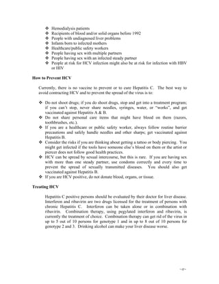 ~x~
Hemodialysis patients
Recipients of blood and/or solid organs before 1992
People with undiagnosed liver problems
Infants born to infected mothers
Healthcare/public safety workers
People having sex with multiple partners
People having sex with an infected steady partner
People at risk for HCV infection might also be at risk for infection with HBV
or HIV
How to Prevent HCV
Currently, there is no vaccine to prevent or to cure Hepatitis C. The best way to
avoid contracting HCV and to prevent the spread of the virus is to:
Do not shoot drugs; if you do shoot drugs, stop and get into a treatment program;
if you can’t stop, never share needles, syringes, water, or “works”, and get
vaccinated against Hepatitis A & B.
Do not share personal care items that might have blood on them (razors,
toothbrushes, etc.).
If you are a healthcare or public safety worker, always follow routine barrier
precautions and safely handle needles and other sharps; get vaccinated against
Hepatitis B.
Consider the risks if you are thinking about getting a tattoo or body piercing. You
might get infected if the tools have someone else’s blood on them or the artist or
piercer does not follow good health practices.
HCV can be spread by sexual intercourse, but this is rare. If you are having sex
with more than one steady partner, use condoms correctly and every time to
prevent the spread of sexually transmitted diseases. You should also get
vaccinated against Hepatitis B.
If you are HCV positive, do not donate blood, organs, or tissue.
Treating HCV
Hepatitis C positive persons should be evaluated by their doctor for liver disease.
Interferon and ribavirin are two drugs licensed for the treatment of persons with
chronic Hepatitis C. Interferon can be taken alone or in combination with
ribavirin. Combination therapy, using pegylated interferon and ribavirin, is
currently the treatment of choice. Combination therapy can get rid of the virus in
up to 5 out of 10 persons for genotype 1 and in up to 8 out of 10 persons for
genotype 2 and 3. Drinking alcohol can make your liver disease worse.
 