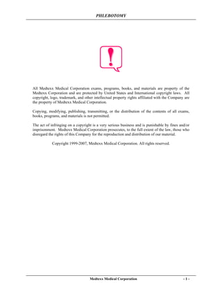 PHLEBOTOMY
Medtexx Medical Corporation - 1 -
All Medtexx Medical Corporation exams, programs, books, and materials are property of the
Medtexx Corporation and are protected by United States and International copyright laws. All
copyright, logo, trademark, and other intellectual property rights affiliated with the Company are
the property of Medtexx Medical Corporation.
Copying, modifying, publishing, transmitting, or the distribution of the contents of all exams,
books, programs, and materials is not permitted.
The act of infringing on a copyright is a very serious business and is punishable by fines and/or
imprisonment. Medtexx Medical Corporation prosecutes, to the full extent of the law, those who
disregard the rights of this Company for the reproduction and distribution of our material.
Copyright 1999-2007, Medtexx Medical Corporation. All rights reserved.
 