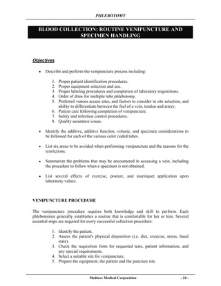 PHLEBOTOMY
Medtexx Medical Corporation - 24 -
BLOOD COLLECTION: ROUTINE VENIPUNCTURE AND
SPECIMEN HANDLING
Objectives
• Describe and perform the venipuncture process including:
1. Proper patient identification procedures.
2. Proper equipment selection and use.
3. Proper labeling procedures and completion of laboratory requisitions.
4. Order of draw for multiple tube phlebotomy.
5. Preferred venous access sites, and factors to consider in site selection, and
ability to differentiate between the feel of a vein, tendon and artery.
6. Patient care following completion of venipuncture.
7. Safety and infection control procedures.
8. Quality assurance issues.
• Identify the additive, additive function, volume, and specimen considerations to
be followed for each of the various color coded tubes.
• List six areas to be avoided when performing venipuncture and the reasons for the
restrictions.
• Summarize the problems that may be encountered in accessing a vein, including
the procedure to follow when a specimen is not obtained.
• List several effects of exercise, posture, and tourniquet application upon
laboratory values.
VENIPUNCTURE PROCEDURE
The venipuncture procedure requires both knowledge and skill to perform. Each
phlebotomist generally establishes a routine that is comfortable for her or him. Several
essential steps are required for every successful collection procedure:
1. Identify the patient.
2. Assess the patient's physical disposition (i.e. diet, exercise, stress, basal
state).
3. Check the requisition form for requested tests, patient information, and
any special requirements.
4. Select a suitable site for venipuncture.
5. Prepare the equipment, the patient and the puncture site.
 