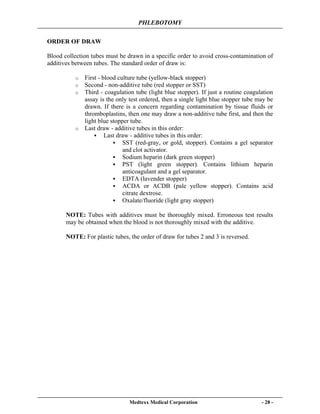 PHLEBOTOMY
Medtexx Medical Corporation - 28 -
ORDER OF DRAW
Blood collection tubes must be drawn in a specific order to avoid cross-contamination of
additives between tubes. The standard order of draw is:
o First - blood culture tube (yellow-black stopper)
o Second - non-additive tube (red stopper or SST)
o Third - coagulation tube (light blue stopper). If just a routine coagulation
assay is the only test ordered, then a single light blue stopper tube may be
drawn. If there is a concern regarding contamination by tissue fluids or
thromboplastins, then one may draw a non-additive tube first, and then the
light blue stopper tube.
o Last draw - additive tubes in this order:
Last draw - additive tubes in this order:
SST (red-gray, or gold, stopper). Contains a gel separator
and clot activator.
Sodium heparin (dark green stopper)
PST (light green stopper). Contains lithium heparin
anticoagulant and a gel separator.
EDTA (lavender stopper)
ACDA or ACDB (pale yellow stopper). Contains acid
citrate dextrose.
Oxalate/fluoride (light gray stopper)
NOTE: Tubes with additives must be thoroughly mixed. Erroneous test results
may be obtained when the blood is not thoroughly mixed with the additive.
NOTE: For plastic tubes, the order of draw for tubes 2 and 3 is reversed.
 