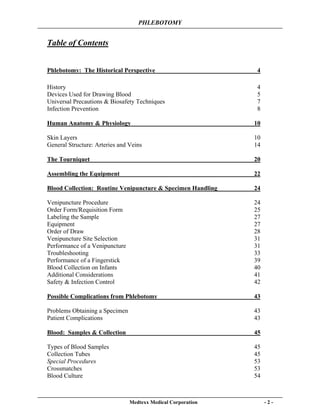 PHLEBOTOMY
Medtexx Medical Corporation - 2 -
Table of Contents
Phlebotomy: The Historical Perspective 4
History 4
Devices Used for Drawing Blood 5
Universal Precautions & Biosafety Techniques 7
Infection Prevention 8
Human Anatomy & Physiology 10
Skin Layers 10
General Structure: Arteries and Veins 14
The Tourniquet 20
Assembling the Equipment 22
Blood Collection: Routine Venipuncture & Specimen Handling 24
Venipuncture Procedure 24
Order Form/Requisition Form 25
Labeling the Sample 27
Equipment 27
Order of Draw 28
Venipuncture Site Selection 31
Performance of a Venipuncture 31
Troubleshooting 33
Performance of a Fingerstick 39
Blood Collection on Infants 40
Additional Considerations 41
Safety & Infection Control 42
Possible Complications from Phlebotomy 43
Problems Obtaining a Specimen 43
Patient Complications 43
Blood: Samples & Collection 45
Types of Blood Samples 45
Collection Tubes 45
Special Procedures 53
Crossmatches 53
Blood Culture 54
 