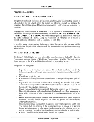 PHLEBOTOMY
Medtexx Medical Corporation - 30 -
PROCEDURAL ISSUES
PATIENT RELATIONS AND IDENTIFICATION
The phlebotomist's role requires a professional, courteous, and understanding manner in
all contacts with the patient. Greet the patient and identify yourself and indicate the
procedure that will take place. Effective communication - both verbal and nonverbal - is
essential.
Proper patient identification is MANDATORY. If an inpatient is able to respond, ask for
a full name and always check the armband for confirmation. DO NOT DRAW BLOOD
IF THE ARMBAND IS MISSING. An outpatient must provide identification other than
the verbal statement of a name. Using the requisition for reference, ask a patient to
provide additional information such as a surname or birth date.
If possible, speak with the patient during the process. The patient who is at ease will be
less focused on the procedure. Always thank the patient and excuse yourself courteously
when finished.
PATIENT'S BILL OF RIGHTS
The Patient's Bill of Rights has been adopted by many hospitals as declared by the Joint
Commission on Accreditation of Healthcare Organizations (JCAHO). The basic patient
rights endorsed by the JCAHO follow in condensed form are given below.
The patient has the right to,
• Impartial access to treatment or accommodations that is available or medically
indicated, regardless of race, creed, sex, national origin, or sources of payment for
care.
• Considerate, respectful care.
• Confidentiality of all communications and other records pertaining to the patient's
care.
• Expect that any discussion or consultation involving the patient's case will be
conducted discreetly and that individuals not directly involved in the case will not
be present without patient permission.
• Expect reasonable safety congruent with the hospital practices and environment.
• Know the identity and professional status of individuals providing service and to
know which physician or other practitioner is primarily responsible for his or her
care.
• Obtain from the practitioner complete and current information about diagnosis,
treatment, and any known prognosis, in terms the patient can reasonably be
expected to understand.
• Reasonable informed participation in decisions involving the patient's health care.
The patient shall be informed if the hospital proposes to engage in or perform
human experimentation or other research/educational profits affecting his or her
care or treatment. The patient has the right to refuse participation in such activity.
• Consult a specialist at the patient's own request and expense.
 