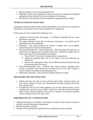 PHLEBOTOMY
Medtexx Medical Corporation - 31 -
• Refuse treatment to the extent permitted by law.
• Regardless of the source of payment, request and receive an itemized and detailed
explanation of the total bill for services rendered in the hospital.
• Be informed of the hospital rules and regulations regarding patient conduct.
VENIPUNCTURE SITE SELECTION
Although the larger and fuller median cubital and cephalic veins of the arm are used most
frequently, wrist and hand veins are also acceptable for venipuncture.
Certain areas are to be avoided when choosing a site,
• Extensive scars from burns and surgery - it is difficult to puncture the scar tissue
and obtain a specimen.
• The upper extremity on the side of a previous mastectomy - test results may be
affected because of lymphedema.
• Hematoma - may cause erroneous test results. If another site is not available,
collect the specimen distal to the hematoma.
• Intravenous therapy (IV) / blood transfusions - fluid may dilute the specimen, so
collect from the opposite arm if possible. Otherwise, satisfactory samples may be
drawn below the IV by following these procedures:
1. Turn off the IV for at least 2 minutes before venipuncture.
2. Apply the tourniquet below the IV site. Select a vein other than the one
with the IV.
3. Perform the venipuncture. Draw 5 ml of blood and discard before drawing
the specimen tubes for testing.
• Cannula/fistula/heparin lock - hospitals have special policies regarding these
devices. In general, blood should not be drawn from an arm with a fistula or
cannula without consulting the attending physician.
• Edematous extremities - tissue fluid accumulation alters test results.
PROCEDURE FOR VEIN SELECTION
• Palpate and trace the path of veins with the index finger. Arteries pulsate, are
most elastic, and have a thick wall. Thrombosed veins lack resilience, feel cord-
like, and roll easily.
• If superficial veins are not readily apparent, you can force blood into the vein by
massaging the arm from wrist to elbow, tap the site with index and second finger,
apply a warm, damp washcloth to the site for 5 minutes, or lower the extremity
over the bedside to allow the veins to fill.
PERFORMANCE OF A VENIPUNCTURE
Approach the patient in a friendly, calm manner. Provide for their comfort as much as
possible, and gain the patient's cooperation.
Identify the patient correctly.
Properly fill out appropriate requisition forms, indicating the test(s) ordered.
 