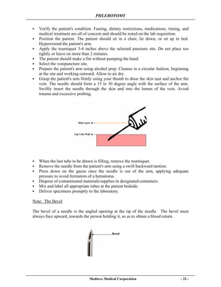 PHLEBOTOMY
Medtexx Medical Corporation - 32 -
Verify the patient's condition. Fasting, dietary restrictions, medications, timing, and
medical treatment are all of concern and should be noted on the lab requisition.
Position the patient. The patient should sit in a chair, lie down, or sit up in bed.
Hyperextend the patient's arm.
Apply the tourniquet 3-4 inches above the selected puncture site. Do not place too
tightly or leave on more than 2 minutes.
The patient should make a fist without pumping the hand.
Select the venipuncture site.
Prepare the patient's arm using alcohol prep. Cleanse in a circular fashion, beginning
at the site and working outward. Allow to air dry.
Grasp the patient's arm firmly using your thumb to draw the skin taut and anchor the
vein. The needle should form a 15 to 30 degree angle with the surface of the arm.
Swiftly insert the needle through the skin and into the lumen of the vein. Avoid
trauma and excessive probing.
When the last tube to be drawn is filling, remove the tourniquet.
Remove the needle from the patient's arm using a swift backward motion.
Press down on the gauze once the needle is out of the arm, applying adequate
pressure to avoid formation of a hematoma.
Dispose of contaminated materials/supplies in designated containers.
Mix and label all appropriate tubes at the patient bedside.
Deliver specimens promptly to the laboratory.
Note: The Bevel
The bevel of a needle is the angled opening at the tip of the needle. The bevel must
always face upward, towards the person holding it, so as to obtain a blood return.
 