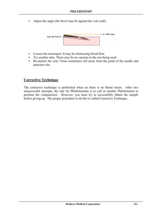PHLEBOTOMY
Medtexx Medical Corporation - 34 -
Adjust the angle (the bevel may be against the vein wall).
Loosen the tourniquet. It may be obstructing blood flow.
Try another tube. There may be no vacuum in the one being used.
Re-anchor the vein. Veins sometimes roll away from the point of the needle and
puncture site.
Corrective Technique
The corrective technique is performed when no there is no blood return. After two
unsuccessful attempts, the rule for Phlebotomists is to call in another Phlebotomist to
perform the venipuncture. However, you must try to successfully obtain the sample
before giving up. The proper procedure to do this is called Corrective Technique.
 