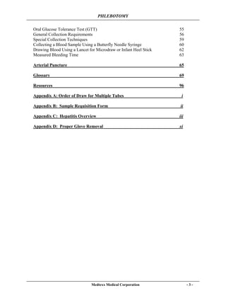 PHLEBOTOMY
Medtexx Medical Corporation - 3 -
Oral Glucose Tolerance Test (GTT) 55
General Collection Requirements 56
Special Collection Techniques 59
Collecting a Blood Sample Using a Butterfly Needle Syringe 60
Drawing Blood Using a Lancet for Microdraw or Infant Heel Stick 62
Measured Bleeding Time 63
Arterial Puncture 65
Glossary 69
Resources 96
Appendix A: Order of Draw for Multiple Tubes i
Appendix B: Sample Requisition Form ii
Appendix C: Hepatitis Overview iii
Appendix D: Proper Glove Removal xi
 