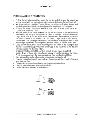 PHLEBOTOMY
Medtexx Medical Corporation - 39 -
PERFORMANCE OF A FINGERSTICK
Follow the procedure as outlined above for greeting and identifying the patient. As
always, properly fill out appropriate requisition forms, indicating the test(s) ordered.
Verify the patient's condition. Fasting, dietary restrictions, medications, timing, and
medical treatment are all of concern and should be noted on the lab requisition.
Position the patient. The patient should sit in a chair, lie down or sit up in bed.
Hyperextend the patient's arm.
The best locations for finger sticks are the 3rd and 4th fingers of the non-dominant
hand. Do not use the tip of the finger or the center of the finger. Avoid the side of the
finger where there is less soft tissue, where vessels and nerves are located, and where
the bone is closer to the surface. The 2nd (index) finger tends to have thicker,
callused skin. The fifth finger tends to have less soft tissue overlying the bone. Avoid
puncturing a finger that is cold or cyanotic, swollen, scarred, or covered with a rash.
Using a sterile lancet, make a skin puncture just off the center of the finger pad. The
puncture should be made perpendicular to the ridges of the fingerprint so that the drop
of blood does not run down the ridges.
Wipe away the first drop of blood, which tends to contain excess tissue fluid.
Collect drops of blood into the collection device by gently massaging the finger.
Avoid excessive pressure that may squeeze tissue fluid into the drop of blood.
Cap, rotate and invert the collection device to mix the blood collected.
Have the patient hold a small gauze pad over the puncture site for a couple of minutes
to stop the bleeding.
Dispose of contaminated materials/supplies in designated containers.
Label all appropriate tubes at the patient bedside.
Deliver specimens promptly to the laboratory.
 