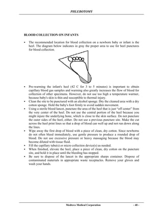 PHLEBOTOMY
Medtexx Medical Corporation - 40 -
BLOOD COLLECTION ON INFANTS
The recommended location for blood collection on a newborn baby or infant is the
heel. The diagram below indicates in gray the proper area to use for heel punctures
for blood collection.
Pre-warming the infant's heel (42 C for 3 to 5 minutes) is important to obtain
capillary blood gas samples and warming also greatly increases the flow of blood for
collection of other specimens. However, do not use too high a temperature warmer,
because baby's skin is thin and susceptible to thermal injury.
Clean the site to be punctured with an alcohol sponge. Dry the cleaned area with a dry
cotton sponge. Hold the baby's foot firmly to avoid sudden movement.
Using a sterile blood lancet, puncture the area of the heel that is just “off center” from
the very center of the heel. Do not use the central portion of the heel because you
might injure the underlying bone, which is close to the skin surface. Do not puncture
the outer sides of the heel, either. Do not use a previous puncture site. Make the cut
across the heel print lines so that a drop of blood can well up and not run down along
the lines.
Wipe away the first drop of blood with a piece of clean, dry cotton. Since newborns
do not often bleed immediately, use gentle pressure to produce a rounded drop of
blood. Do not use excessive pressure or heavy massaging because the blood may
become diluted with tissue fluid.
Fill the capillary tube(s) or micro collection device(s) as needed.
When finished, elevate the heel, place a piece of clean, dry cotton on the puncture
site, and hold it in place until the bleeding has stopped.
Be sure to dispose of the lancet in the appropriate sharps container. Dispose of
contaminated materials in appropriate waste receptacles. Remove your gloves and
wash your hands.
 