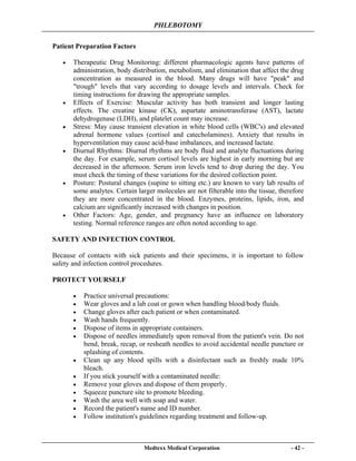 PHLEBOTOMY
Medtexx Medical Corporation - 42 -
Patient Preparation Factors
• Therapeutic Drug Monitoring: different pharmacologic agents have patterns of
administration, body distribution, metabolism, and elimination that affect the drug
concentration as measured in the blood. Many drugs will have "peak" and
"trough" levels that vary according to dosage levels and intervals. Check for
timing instructions for drawing the appropriate samples.
• Effects of Exercise: Muscular activity has both transient and longer lasting
effects. The creatine kinase (CK), aspartate aminotransferase (AST), lactate
dehydrogenase (LDH), and platelet count may increase.
• Stress: May cause transient elevation in white blood cells (WBC's) and elevated
adrenal hormone values (cortisol and catecholamines). Anxiety that results in
hyperventilation may cause acid-base imbalances, and increased lactate.
• Diurnal Rhythms: Diurnal rhythms are body fluid and analyte fluctuations during
the day. For example, serum cortisol levels are highest in early morning but are
decreased in the afternoon. Serum iron levels tend to drop during the day. You
must check the timing of these variations for the desired collection point.
• Posture: Postural changes (supine to sitting etc.) are known to vary lab results of
some analytes. Certain larger molecules are not filterable into the tissue, therefore
they are more concentrated in the blood. Enzymes, proteins, lipids, iron, and
calcium are significantly increased with changes in position.
• Other Factors: Age, gender, and pregnancy have an influence on laboratory
testing. Normal reference ranges are often noted according to age.
SAFETY AND INFECTION CONTROL
Because of contacts with sick patients and their specimens, it is important to follow
safety and infection control procedures.
PROTECT YOURSELF
• Practice universal precautions:
• Wear gloves and a lab coat or gown when handling blood/body fluids.
• Change gloves after each patient or when contaminated.
• Wash hands frequently.
• Dispose of items in appropriate containers.
• Dispose of needles immediately upon removal from the patient's vein. Do not
bend, break, recap, or resheath needles to avoid accidental needle puncture or
splashing of contents.
• Clean up any blood spills with a disinfectant such as freshly made 10%
bleach.
• If you stick yourself with a contaminated needle:
• Remove your gloves and dispose of them properly.
• Squeeze puncture site to promote bleeding.
• Wash the area well with soap and water.
• Record the patient's name and ID number.
• Follow institution's guidelines regarding treatment and follow-up.
 