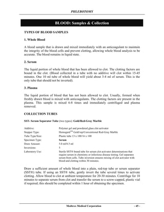 PHLEBOTOMY
Medtexx Medical Corporation - 45 -
BLOOD: Samples & Collection
TYPES OF BLOOD SAMPLES
1. Whole Blood
A blood sample that is drawn and mixed immediately with an anticoagulant to maintain
the integrity of the blood cells and prevent clotting, allowing whole blood analysis to be
accurate. The blood remains in liquid state.
2. Serum
The liquid portion of whole blood that has been allowed to clot. The clotting factors are
bound in the clot. (Blood collected in a tube with no additive will clot within 15-45
minutes. One 10 ml tube of whole blood will yield about 3-4 ml of serum. This is the
only tube that should not be inverted).
3. Plasma
The liquid portion of blood that has not been allowed to clot. Usually, formed when
freshly drawn blood is mixed with anticoagulants. The clotting factors are present in the
plasma. This sample is mixed 6-8 times and immediately centrifuged and plasma
removed.
COLLECTION TUBES
SST- Serum Separator Tube (two types): Gold/Red-Gray Marble
Draw a sufficient amount of whole blood into a plain, red-top tube or serum separator
(SST®) tube. If using an SST® tube, gently invert the tube several times to activate
clotting. Allow blood to clot at ambient temperature for 20-30 minutes. Centrifuge for 10
minutes to separate serum from clot and transfer the serum to a screw-capped, plastic vial
if required; this should be completed within 1 hour of obtaining the specimen.
Additive: Polymer gel and powdered glass clot activator
Stopper Type: HemogardTM
Gold top/Conventional Red-Gray Marble
Tube Type/Size: Plastic tube 13 x 100/16 x 100
Specimen Type: Serum
Draw Amount: 5.0 ml/8.5 ml
Inversions: 5
Laboratory Use: Sterile SST® brand tube for serum clot activator determinations that
require serum in chemistry or infectious disease testing. Gel separates
serum from cells. Tube inversion ensures mixing of clot activator with
blood and clotting within 30 minutes.
 