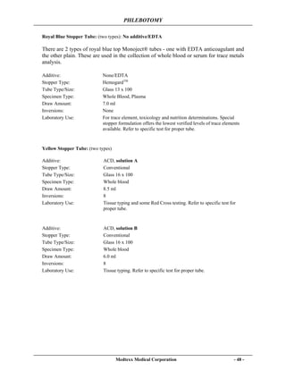 PHLEBOTOMY
Medtexx Medical Corporation - 48 -
Royal Blue Stopper Tube: (two types): No additive/EDTA
There are 2 types of royal blue top Monoject® tubes - one with EDTA anticoagulant and
the other plain. These are used in the collection of whole blood or serum for trace metals
analysis.
Yellow Stopper Tube: (two types)
Additive: None/EDTA
Stopper Type: HemogardTM
Tube Type/Size: Glass 13 x 100
Specimen Type: Whole Blood, Plasma
Draw Amount: 7.0 ml
Inversions: None
Laboratory Use: For trace element, toxicology and nutrition determinations. Special
stopper formulation offers the lowest verified levels of trace elements
available. Refer to specific test for proper tube.
Additive: ACD, solution A
Stopper Type: Conventional
Tube Type/Size: Glass 16 x 100
Specimen Type: Whole blood
Draw Amount: 8.5 ml
Inversions: 8
Laboratory Use: Tissue typing and some Red Cross testing. Refer to specific test for
proper tube.
Additive: ACD, solution B
Stopper Type: Conventional
Tube Type/Size: Glass 16 x 100
Specimen Type: Whole blood
Draw Amount: 6.0 ml
Inversions: 8
Laboratory Use: Tissue typing. Refer to specific test for proper tube.
 