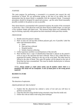 PHLEBOTOMY
Medtexx Medical Corporation - 54 -
PURPOSE
The main purpose for performing a crossmatch is to promote (not ensure) the safe
transfusion of blood. We are performing testing to the best of our ability that will
demonstrate that the donor blood is compatible with the recipient's blood. Crossmatch
procedures should be designed for speed and accuracy - get the safest blood reasonably
possible available to the patient as soon as possible.
Once donor blood is crossmatched with a potential recipient, the results of the crossmatch
is good only 3 days. If the physician wants the donor blood available longer, we must get
a new recipient sample and repeat tests. This protocol helps detect new antibodies that
may be forming, especially when patient has been transfused within past three months.
PROCEDURE
1. Double check the patient’s identity
2. Draw at least one red top tube (without polymer gel), two if possible. Label the
tubes with information below,
a. Name
b. Date and time collected
c. Hospital number
d. Initials of person collecting
3. Collect specimen carefully to avoid hemolysis of the red cells
4. Most facilities have a type of identification band that is placed on the patient’s
wrist as soon as the specimen has been collected. There is also a label that has a
preprinted ID number, identical to the one on the wrist band. This label must be
affixed to the tube of blood. This same ID number will be placed on the unit of
blood that has been crossmatched. This must be double checked prior to infusion
by the practitioner.
NOTE: Always double or triple check names and ID numbers where there is a
possibility that blood will be transfused. A unit of blood given to the wrong person
could kill.
BLOOD CULTURE
PURPOSE
The detection of septicemia
PREPEARTION OF THE PATIENT
1. Explain that the physician has ordered a series of test and you will have to
perform several sticks.
2. Clean the skin first using alcohol (using concentric rings from the inside out)
3. Follow this with an iodine swab using same technique
 