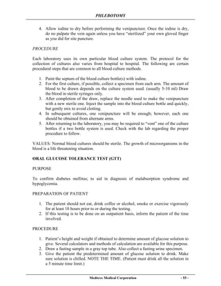 PHLEBOTOMY
Medtexx Medical Corporation - 55 -
4. Allow iodine to dry before performing the venipuncture. Once the iodine is dry,
do no palpate the vein again unless you have “sterilized” your own gloved finger
as you did for site puncture.
PROCEDURE
Each laboratory uses its own particular blood culture system. The protocol for the
collection of cultures also varies from hospital to hospital. The following are certain
procedural steps that are common to all blood culture methods.
1. Paint the septum of the blood culture bottle(s) with iodine.
2. For the first culture, if possible, collect a specimen from each arm. The amount of
blood to be drawn depends on the culture system used. (usually 5-10 ml) Draw
the blood in sterile syringes only.
3. After completion of the draw, replace the needle used to make the venipuncture
with a new sterile one. Inject the sample into the blood culture bottle and quickly,
but gently mix to avoid clotting.
4. In subsequent cultures, one venipuncture will be enough; however, each one
should be obtained from alternate arms.
5. After returning to the laboratory, you may be required to “vent” one of the culture
bottles if a two bottle system is used. Check with the lab regarding the proper
procedure to follow.
VALUES: Normal blood cultures should be sterile. The growth of microorganisms in the
blood is a life threatening situation.
ORAL GLUCOSE TOLERANCE TEST (GTT)
PURPOSE
To confirm diabetes mellitus; to aid in diagnosis of malabsorption syndrome and
hypoglycemia.
PREPARATION OF PATIENT
1. The patient should not eat, drink coffee or alcohol, smoke or exercise vigorously
for at least 10 hours prior to or during the testing.
2. If this testing is to be done on an outpatient basis, inform the patient of the time
involved.
PROCEDURE
1. Patient’s height and weight if obtained to determine amount of glucose solution to
give. Several calculators and methods of calculation are available for this purpose.
2. Draw a fasting sample in a gray top tube. Also collect a fasting urine specimen.
3. Give the patient the predetermined amount of glucose solution to drink. Make
sure solution is chilled. NOTE THE TIME. (Patient must drink all the solution in
a 5 minute time limit.)
 
